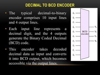 DECIMAL TO BCD ENCODER
• The typical decimal-to-binary
encoder comprises 10 input lines
and 4 output lines.
• Each input line represents a
decimal digit, and the 4 outputs
generate the Binary Coded Decimal
(BCD) code.
• This encoder takes decoded
decimal data as input and converts
it into BCD output, which becomes
accessible via the output lines.
 