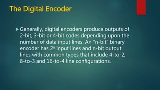 The Digital Encoder
 Generally, digital encoders produce outputs of
2-bit, 3-bit or 4-bit codes depending upon the
number of data input lines. An "n-bit" binary
encoder has 2n input lines and n-bit output
lines with common types that include 4-to-2,
8-to-3 and 16-to-4 line configurations.
 