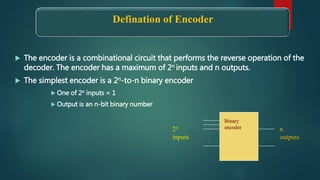 Defination of Encoder
 The encoder is a combinational circuit that performs the reverse operation of the
decoder. The encoder has a maximum of 2n inputs and n outputs.
 The simplest encoder is a 2n-to-n binary encoder
 One of 2n inputs = 1
 Output is an n-bit binary number
.
.
.
.
.
.
2n
inputs
n
outputs
Binary
encoder
 