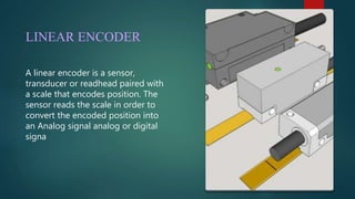 LINEAR ENCODER
A linear encoder is a sensor,
transducer or readhead paired with
a scale that encodes position. The
sensor reads the scale in order to
convert the encoded position into
an Analog signal analog or digital
signa
 