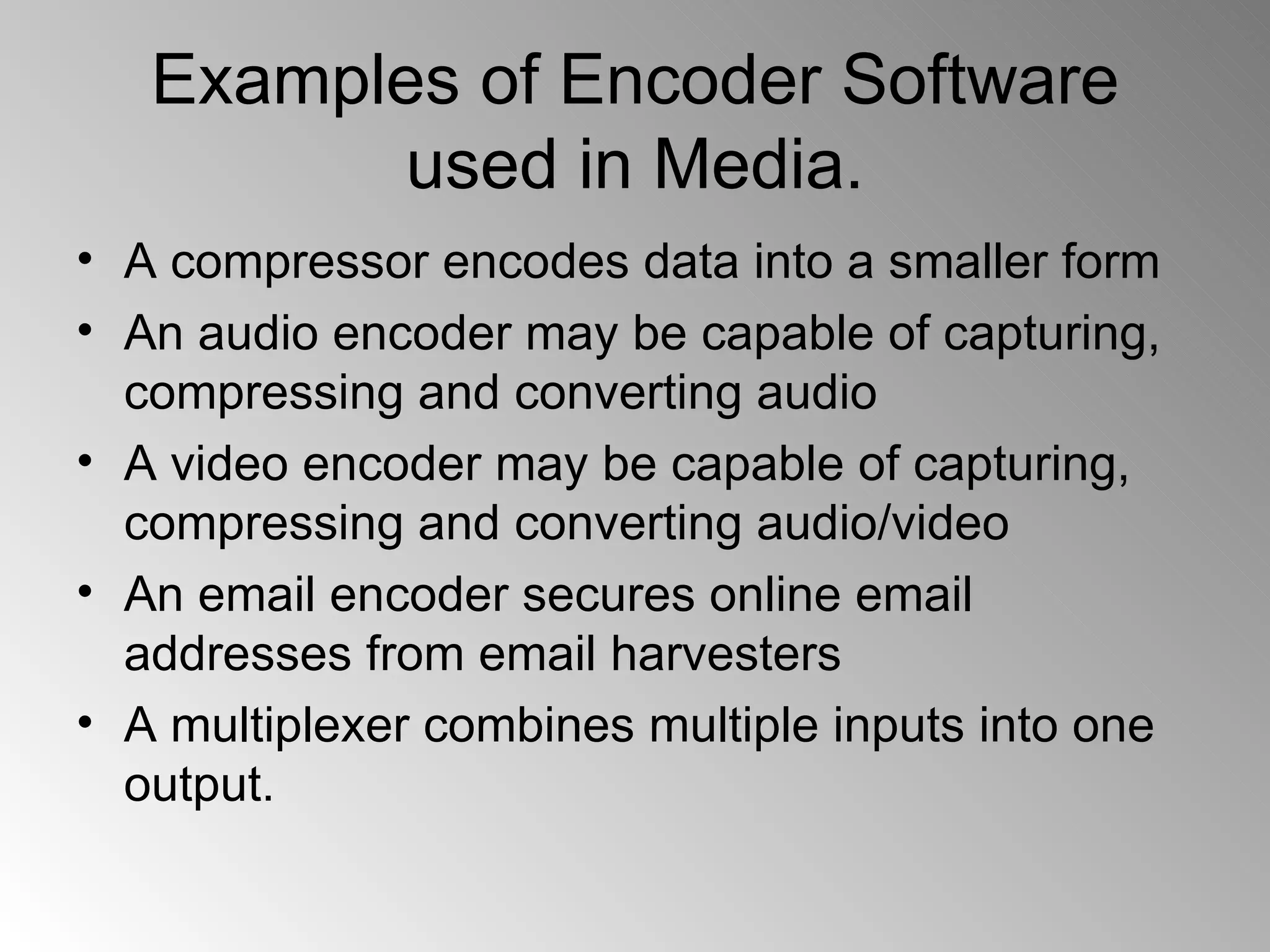 Examples of Encoder Software used in Media. A compressor encodes data into a smaller form An audio encoder may be capable of capturing, compressing and converting audio  A video encoder may be capable of capturing, compressing and converting audio/video  An email encoder secures online email addresses from email harvesters  A multiplexer combines multiple inputs into one output.  