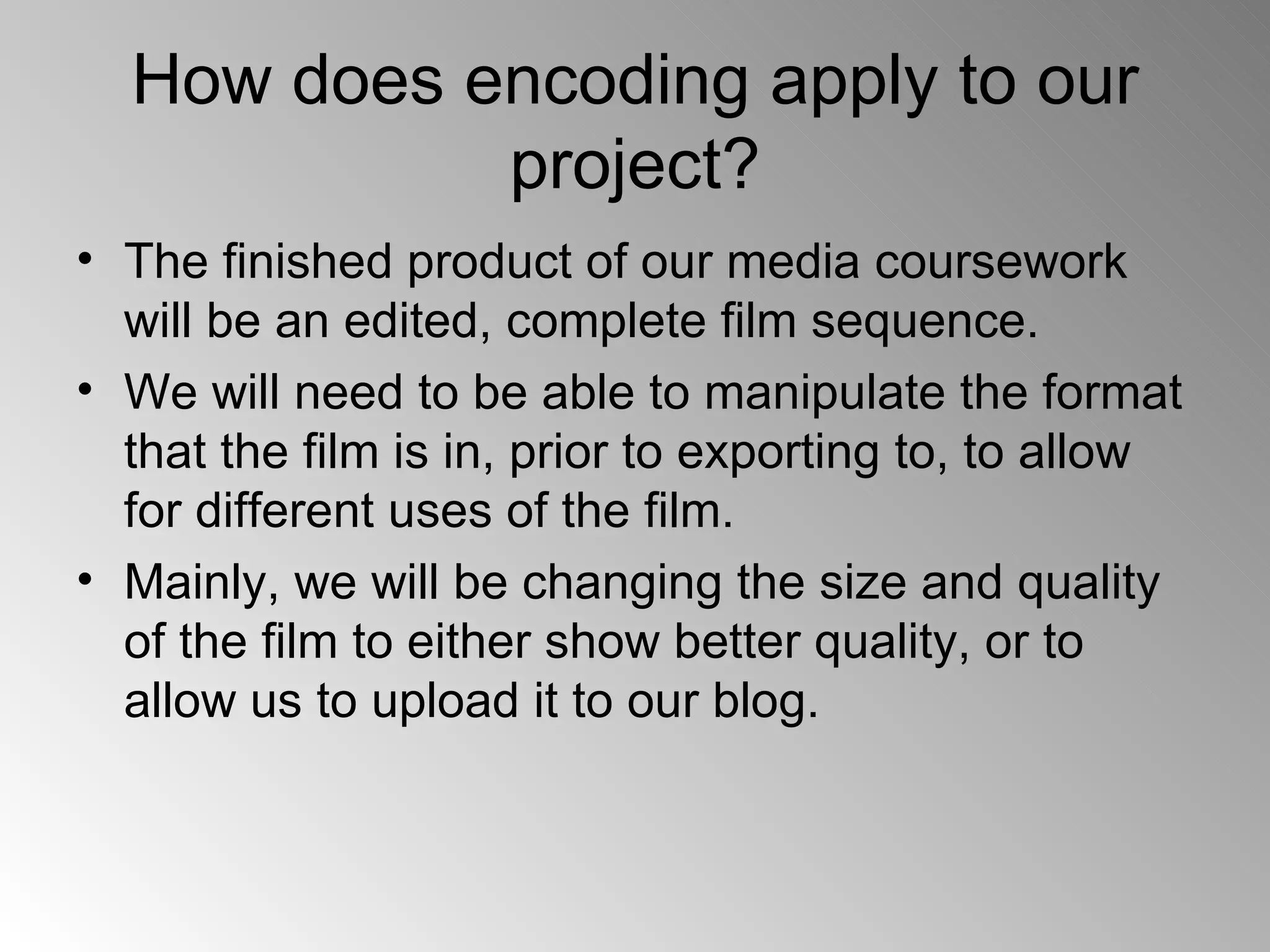 How does encoding apply to our project? The finished product of our media coursework will be an edited, complete film sequence. We will need to be able to manipulate the format that the film is in, prior to exporting to, to allow for different uses of the film. Mainly, we will be changing the size and quality of the film to either show better quality, or to allow us to upload it to our blog. 