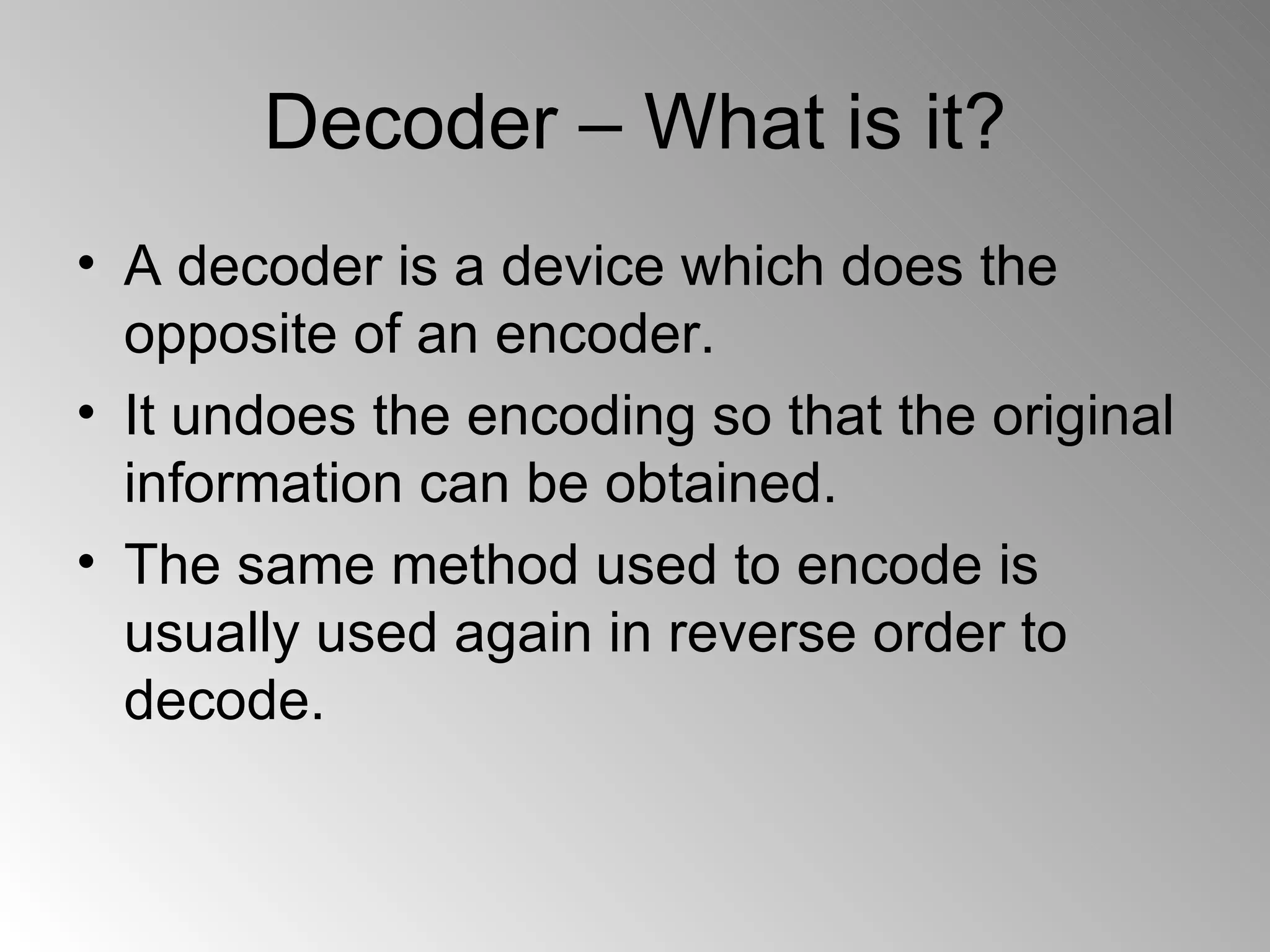 Decoder – What is it? A decoder is a device which does the opposite of an encoder. It undoes the encoding so that the original information can be obtained. The same method used to encode is usually used again in reverse order to decode. 