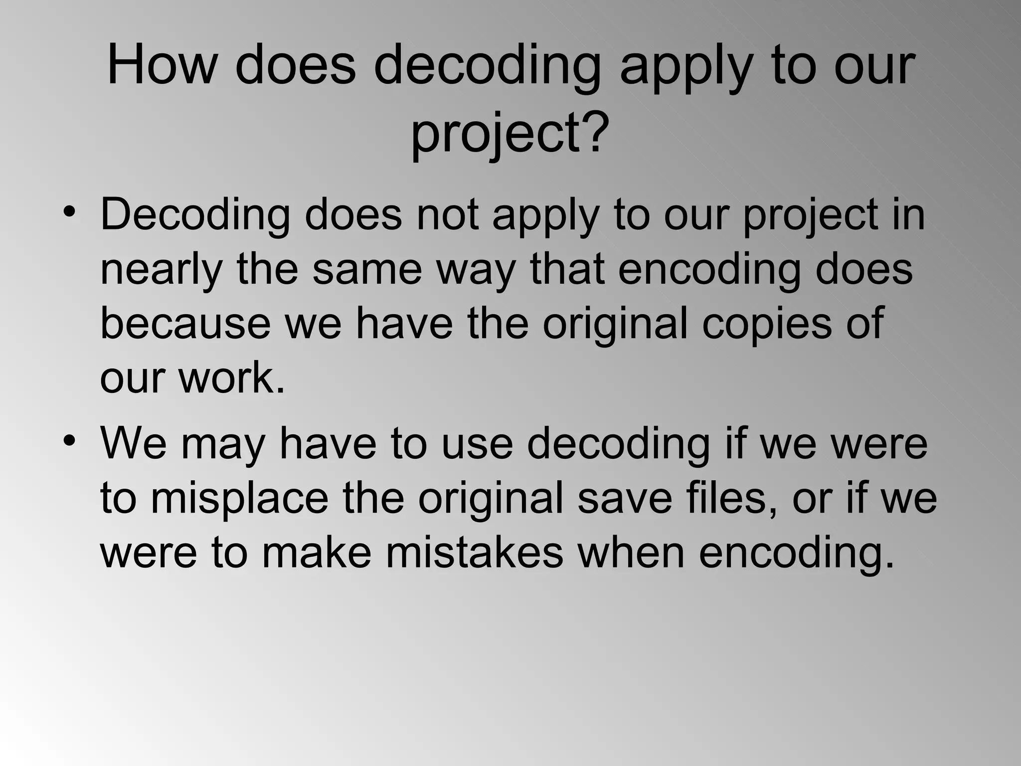 How does decoding apply to our project? Decoding does not apply to our project in nearly the same way that encoding does because we have the original copies of our work. We may have to use decoding if we were to misplace the original save files, or if we were to make mistakes when encoding. 