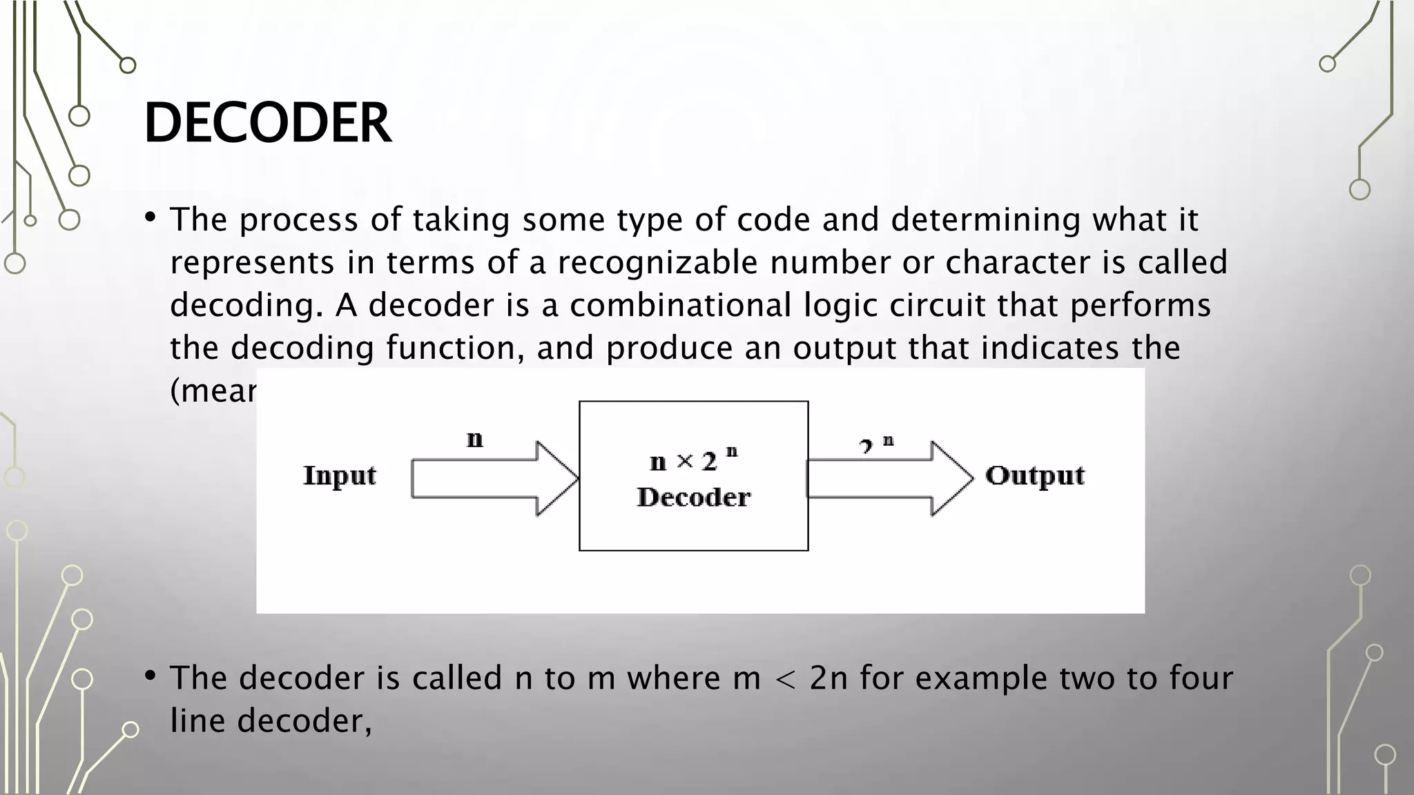 DECODER
• The process of taking some type of code and determining what it
represents in terms of a recognizable number or character is called
decoding. A decoder is a combinational logic circuit that performs
the decoding function, and produce an output that indicates the
(meaning) of the input code.
• The decoder is called n to m where m < 2n for example two to four
line decoder,
 