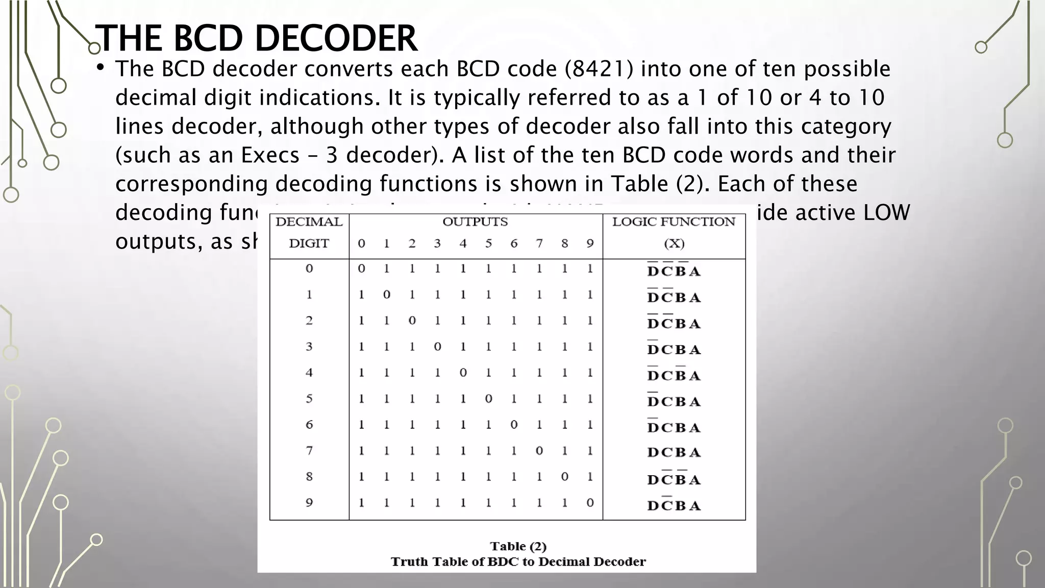 THE BCD DECODER
• The BCD decoder converts each BCD code (8421) into one of ten possible
decimal digit indications. It is typically referred to as a 1 of 10 or 4 to 10
lines decoder, although other types of decoder also fall into this category
(such as an Execs – 3 decoder). A list of the ten BCD code words and their
corresponding decoding functions is shown in Table (2). Each of these
decoding functions is implemented with NAND gates to provide active LOW
outputs, as shown in Fig. (2)
 