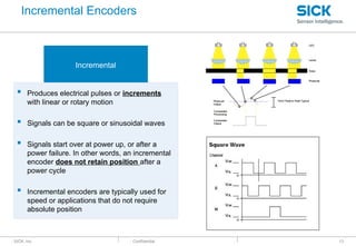 : SICK, Inc. : Confidential 13
Incremental
 Produces electrical pulses or increments
with linear or rotary motion
 Signals can be square or sinusoidal waves
 Signals start over at power up, or after a
power failure. In other words, an incremental
encoder does not retain position after a
power cycle
 Incremental encoders are typically used for
speed or applications that do not require
absolute position
Incremental Encoders
 