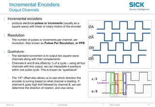 : SICK, Inc. : Confidential
Incremental Encoders
Output Channels
: Incremental encoders
- produce electrical pulses or increments (usually as a
square wave) with linear or rotary motion of the encoder
: Resolution
- The number of pulses or increments per channel, per
revolution. Also known as Pulses Per Revolution, or PPR
: Quadrature:
- The standard convention is to output two square wave
channels along with their complements
- Channels A and B are offset by ¼ of a cycle – using all four
channels with this output, we can interpolate 4 positions
within one pulse cycle. This is known as “quadrature”
- The 1/4th
offset also allows us to see which direction the
encoder is turning based on what channel is leading. If
channel A goes high first followed by channel B, we can
determine the direction of rotation, and visa versa.
: Name (Date) 17
 