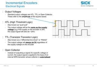 : SICK, Inc. : Confidential
Incremental Encoders
Electrical Signals
: Output Voltages
- Standard output voltages are HTL, TTL or Open Collector.
These refer to the amplitude of the square waves
: HTL (High Threshold Logic)
- Also known as “push pull”
- The output voltage will be the same as the supply
voltage (e.g if the supply on the encoder is 24V,
the output signal will also be ~24V)
: TTL (Transistor Transistor Logic)
- Also known as a “differential line driver” or “RS422”
- The output voltage will always be 5V regardless of
the supply voltage on the encoder
: Open Collector
- Instead of outputting a signal of a specific voltage or
current, the output signal is applied to the base of an
internal NPN transistor whose collector is externalized
: Name (Date) 18
 