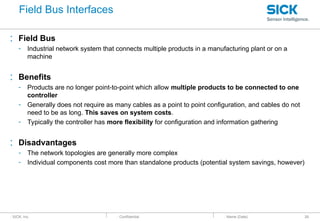 : SICK, Inc. : Confidential
: Field Bus
- Industrial network system that connects multiple products in a manufacturing plant or on a
machine
: Benefits
- Products are no longer point-to-point which allow multiple products to be connected to one
controller
- Generally does not require as many cables as a point to point configuration, and cables do not
need to be as long. This saves on system costs.
- Typically the controller has more flexibility for configuration and information gathering
: Disadvantages
- The network topologies are generally more complex
- Individual components cost more than standalone products (potential system savings, however)
: Name (Date) 26
Field Bus Interfaces
 
