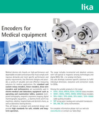 Medical devices rely heavily on high-performance and
dependable encoders and sensors that must comply with
rigorous demands and meet specific performance and
quality requirements. Lika Electronic designs and provi-
des a variety of valuable and cost effective measuring
solutions for medical applications. Our standard and
custom rotary encoders, linear encoders, draw-wire
encoders and inclinometers are successfully used in
electro-medical and laboratory equipment such as
operating and examination tables, scanners (com-
puted tomography, magnetic resonance imaging, digital
mammography equipment, ...), Gamma Knife and X-ray
machines, robotics, hospital beds and dentist’s chairs, as
well as laboratory testing devices.
They all feature a compact and protected design and
provide high standards for safe, reliable and long-
term operation.
The range includes incremental and absolute versions
with full-optical or magnetic sensing technologies and
digital (BiSS, SSI, ...) or analog interfaces.
Lika also develops customer-specific solutions to fulfill
individual dimension, resolution and connection needs
for OEMs.
Among the suitable products in the range:
• CK41, AS36, MM36, IQ36 / CKQ36 rotary encoders
• SMA1, SMA2, SMA5, SMAX, SMAZ linear encoders
• SFA-1000 / SFA-2000, SFA-5000 / SFA-10000
cable-pulling encoders
• SFP string pots / analog wire-actuated transducers
• IXA, IXB, IXC series inclinometers
For complete information please visit our web site
www.lika.biz or contact our Sales Dept.
 