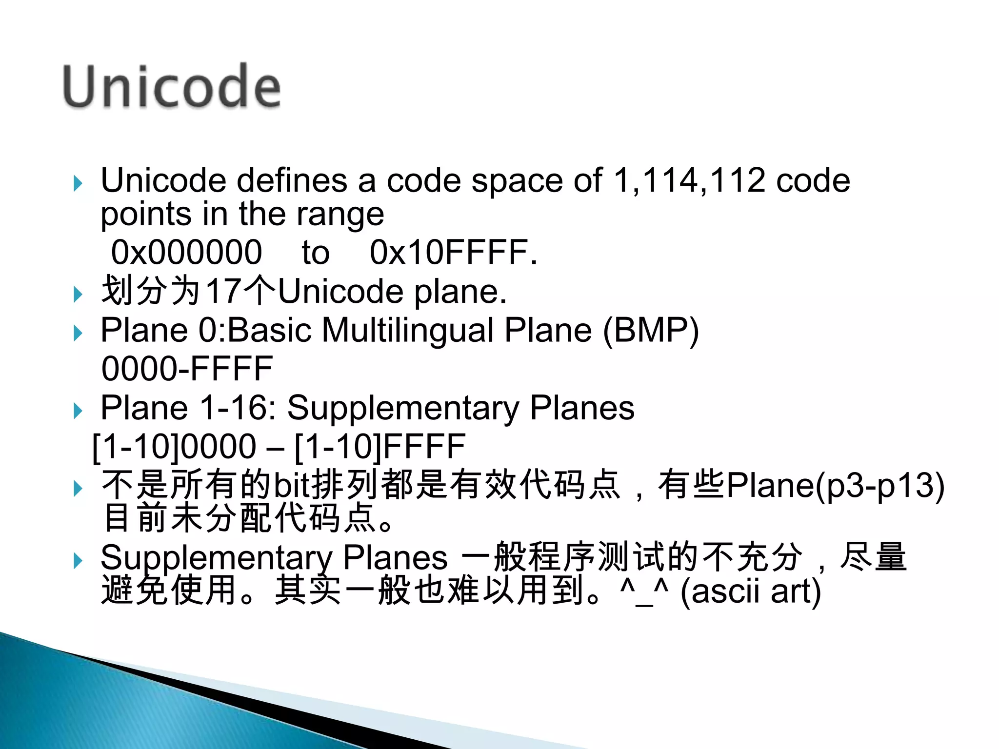  Unicode defines a code space of 1,114,112 code
  points in the range
   0x000000 to 0x10FFFF.
 划分为17个Unicode plane.
 Plane 0:Basic Multilingual Plane (BMP)
  0000-FFFF
 Plane 1-16: Supplementary Planes
 [1-10]0000 – [1-10]FFFF
 不是所有的bit排列都是有效代码点，有些Plane(p3-p13)
  目前未分配代码点。
 Supplementary Planes 一般程序测试的不充分，尽量
  避免使用。其实一般也难以用到。^_^ (ascii art)
 