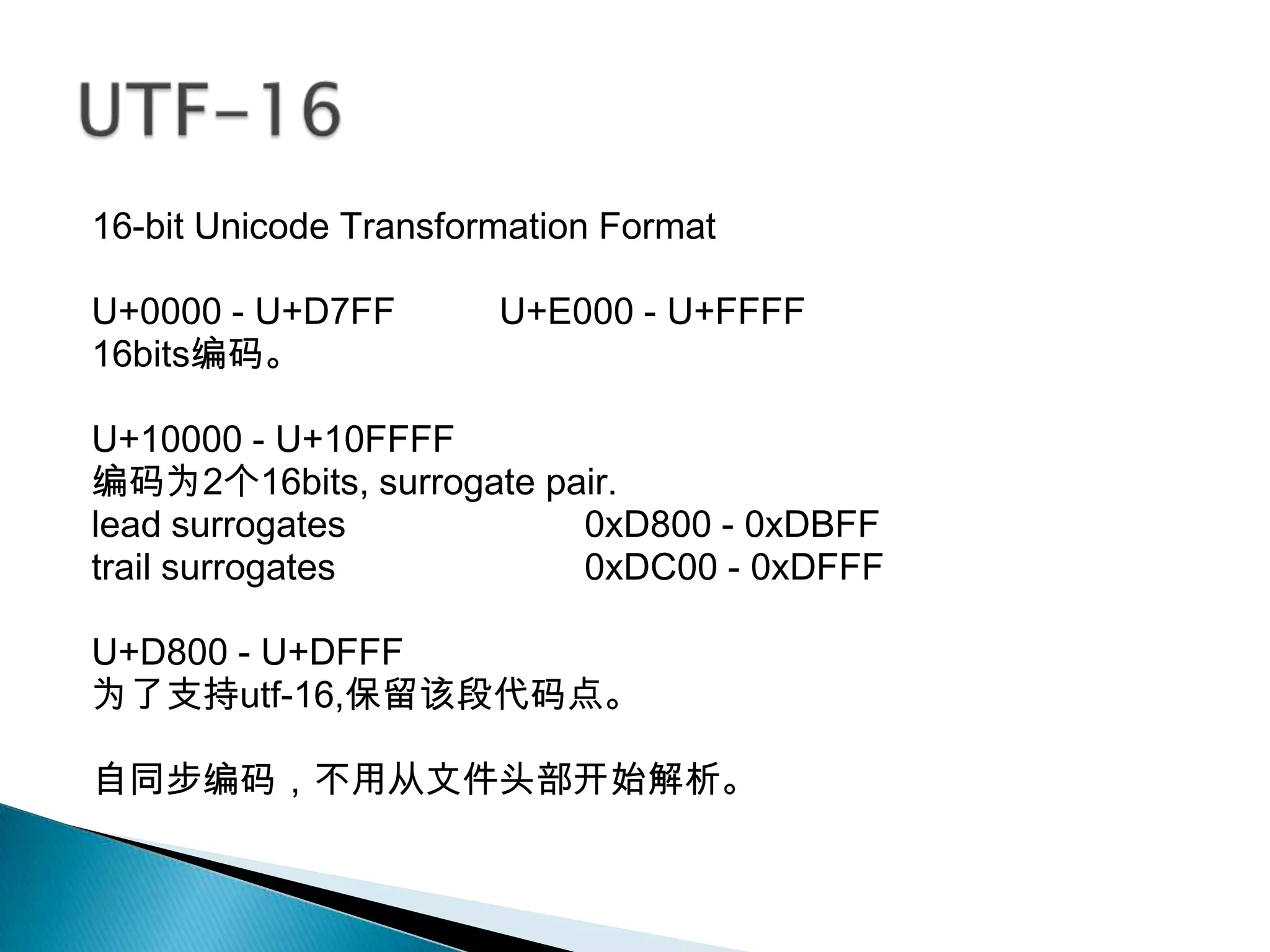 16-bit Unicode Transformation Format

U+0000 - U+D7FF        U+E000 - U+FFFF
16bits编码。

U+10000 - U+10FFFF
编码为2个16bits, surrogate pair.
lead surrogates          0xD800 - 0xDBFF
trail surrogates         0xDC00 - 0xDFFF

U+D800 - U+DFFF
为了支持utf-16,保留该段代码点。

自同步编码，不用从文件头部开始解析。
 
