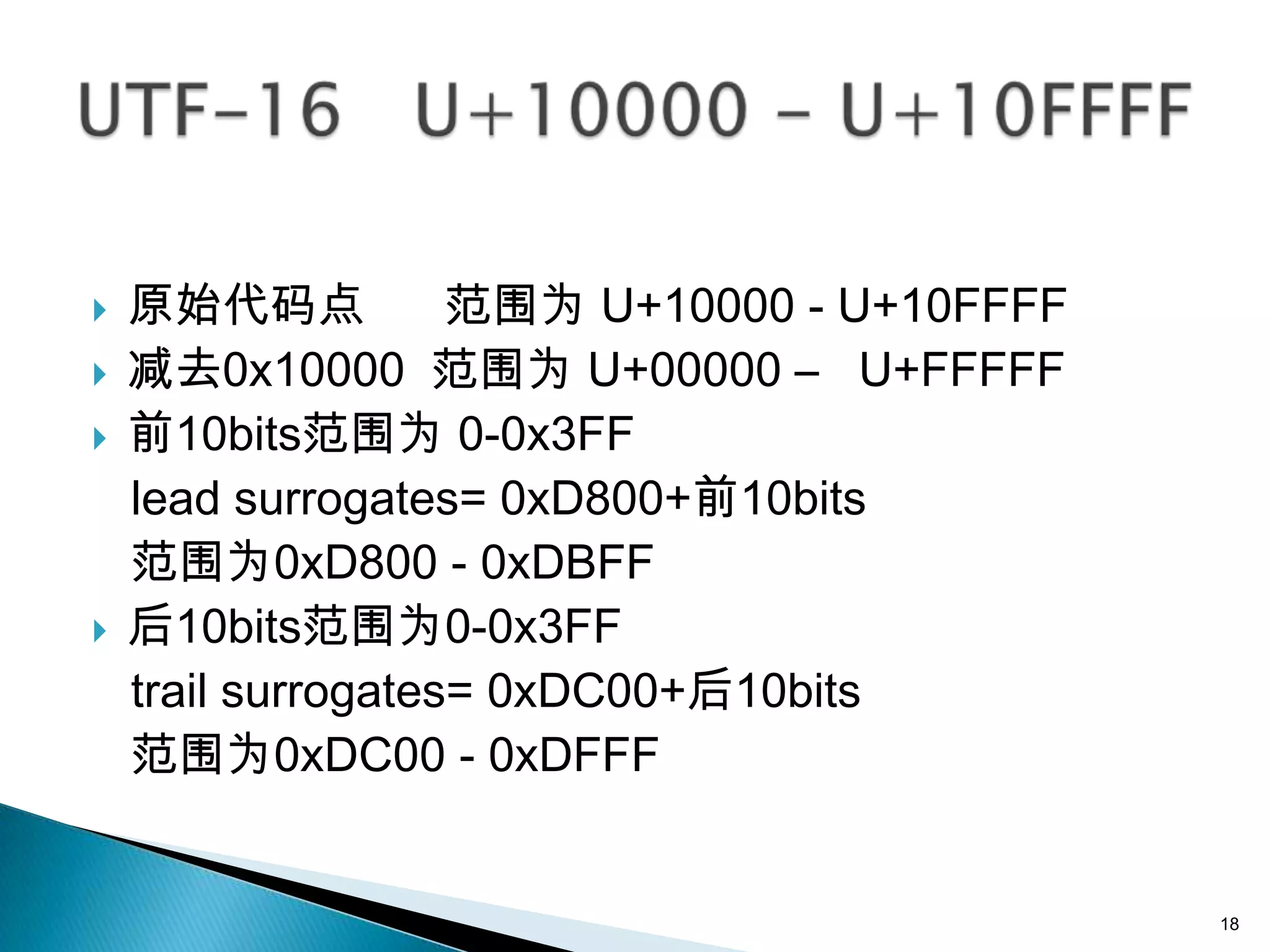    原始代码点           范围为 U+10000 - U+10FFFF
   减去0x10000 范围为 U+00000 – U+FFFFF
   前10bits范围为 0-0x3FF
    lead surrogates= 0xD800+前10bits
    范围为0xD800 - 0xDBFF
   后10bits范围为0-0x3FF
    trail surrogates= 0xDC00+后10bits
    范围为0xDC00 - 0xDFFF


                                             18
 