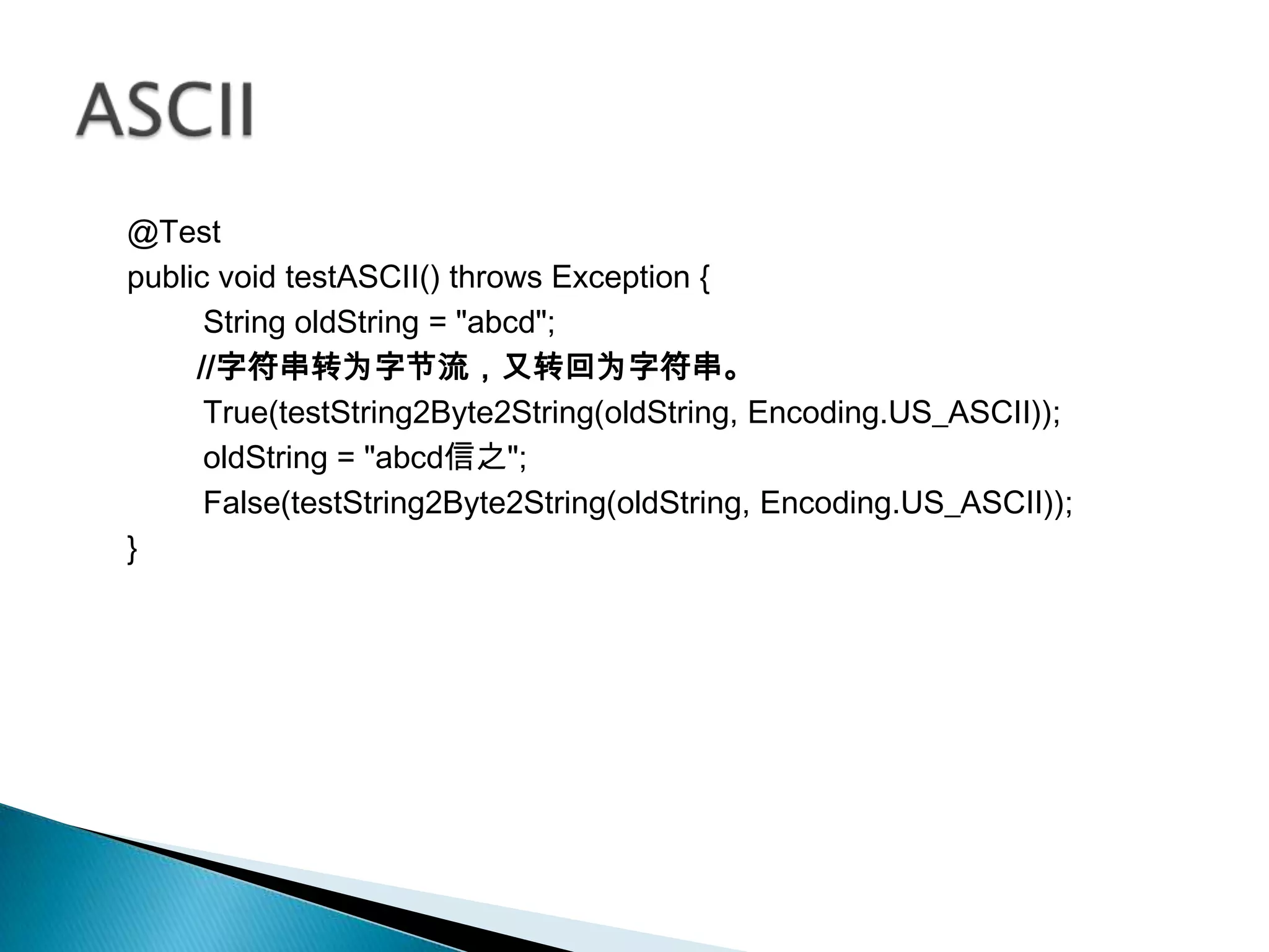 @Test
public void testASCII() throws Exception {
      String oldString = "abcd";
     //字符串转为字节流，又转回为字符串。
      True(testString2Byte2String(oldString, Encoding.US_ASCII));
      oldString = "abcd信之";
      False(testString2Byte2String(oldString, Encoding.US_ASCII));
}
 
