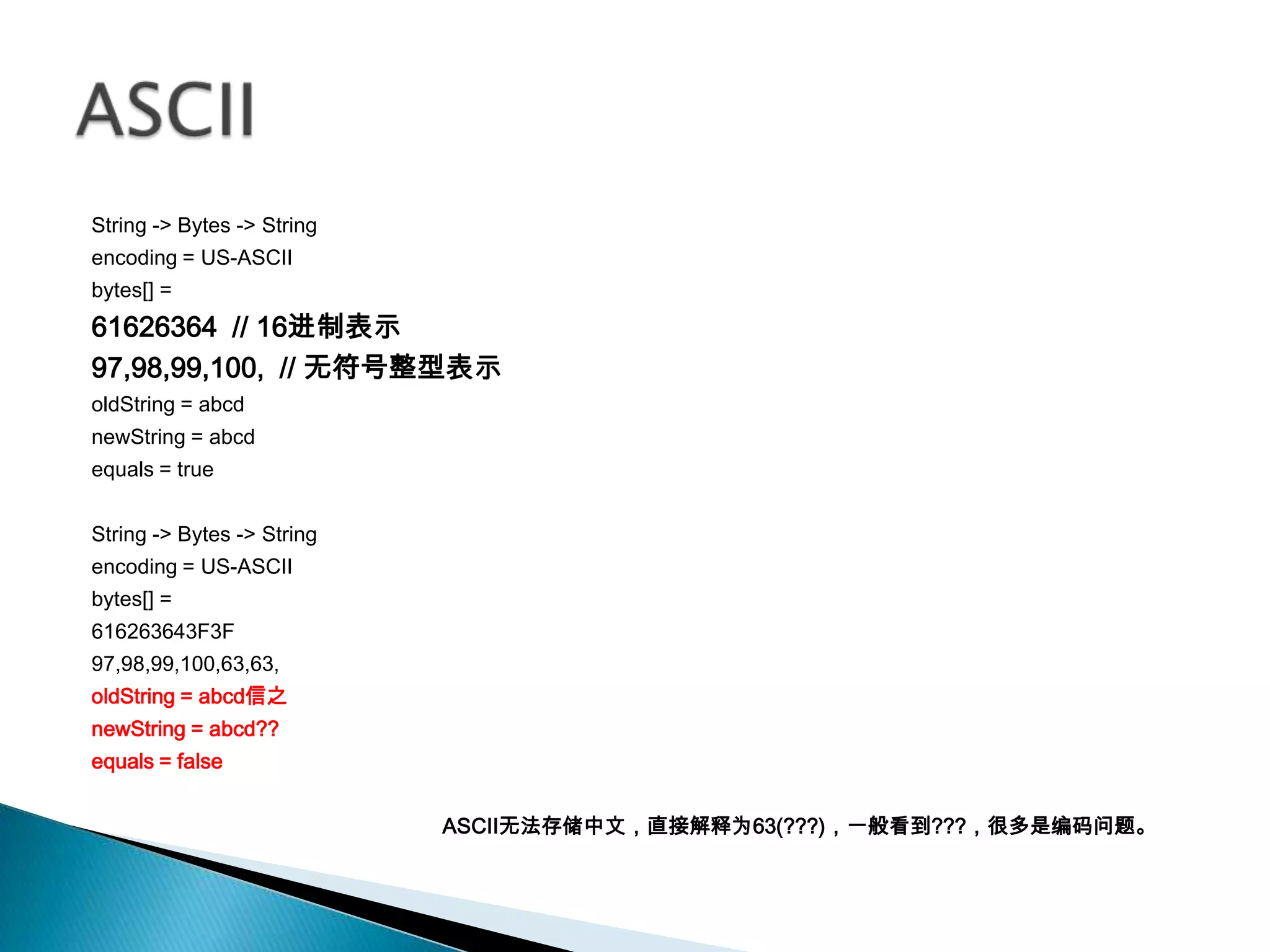 String -> Bytes -> String
encoding = US-ASCII
bytes[] =
61626364 // 16进制表示
97,98,99,100, // 无符号整型表示
oldString = abcd
newString = abcd
equals = true


String -> Bytes -> String
encoding = US-ASCII
bytes[] =
616263643F3F
97,98,99,100,63,63,
oldString = abcd信之
newString = abcd??
equals = false


                            ASCII无法存储中文，直接解释为63(???)，一般看到???，很多是编码问题。
 