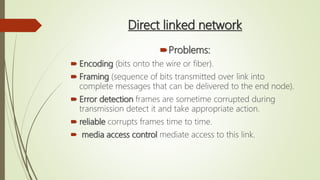 Direct linked network
Problems:
 Encoding (bits onto the wire or fiber).
 Framing (sequence of bits transmitted over link into
complete messages that can be delivered to the end node).
 Error detection frames are sometime corrupted during
transmission detect it and take appropriate action.
 reliable corrupts frames time to time.
 media access control mediate access to this link.
 
