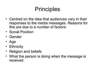 Principles Centred on the idea that audiences vary in their responses to the media messages. Reasons for this are due to a number of factors: Social Position Gender Age  Ethnicity  Religion and beliefs  What the person is doing when the message is received.  