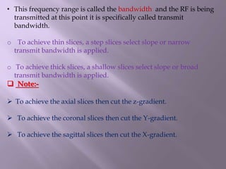 • This frequency range is called the bandwidth and the RF is being
transmitted at this point it is specifically called transmit
bandwidth.
o To achieve thin slices, a step slices select slope or narrow
transmit bandwidth is applied.
o To achieve thick slices, a shallow slices select slope or broad
transmit bandwidth is applied.
 Note:-
 To achieve the axial slices then cut the z-gradient.
 To achieve the coronal slices then cut the Y-gradient.
 To achieve the sagittal slices then cut the X-gradient.
 