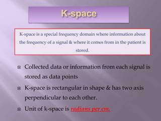  Collected data or information from each signal is
stored as data points
 K-space is rectangular in shape & has two axis
perpendicular to each other.
 Unit of k-space is radians per cm.
K-space is a special frequency domain where information about
the frequency of a signal & where it comes from in the patient is
stored.
 
