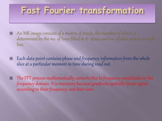  An MR image consists of a matrix of pixels, the number of which is
determined by the no. of lines filled in K- space and no. of data points in each
line.
 Each data point contains phase and frequency information from the whole
slice at a particular moment in time during read out.
 The FFT process mathematically converts this to frequency amplitudes in the
frequency domain. It is necessary because gradients spatially locate signal
according to their frequency, not their time
 