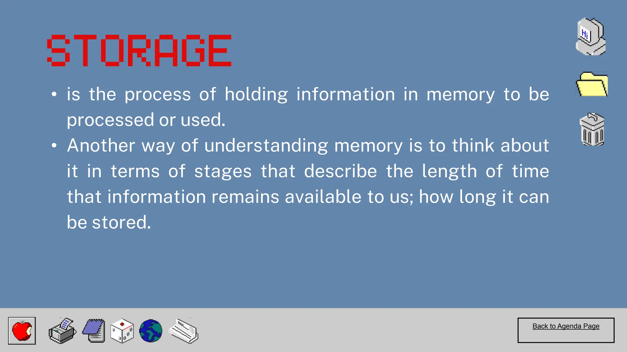 • is the process of holding information in memory to be
processed or used.
• Another way of understanding memory is to think about
it in terms of stages that describe the length of time
that information remains available to us; how long it can
be stored.
Back to Agenda Page
 