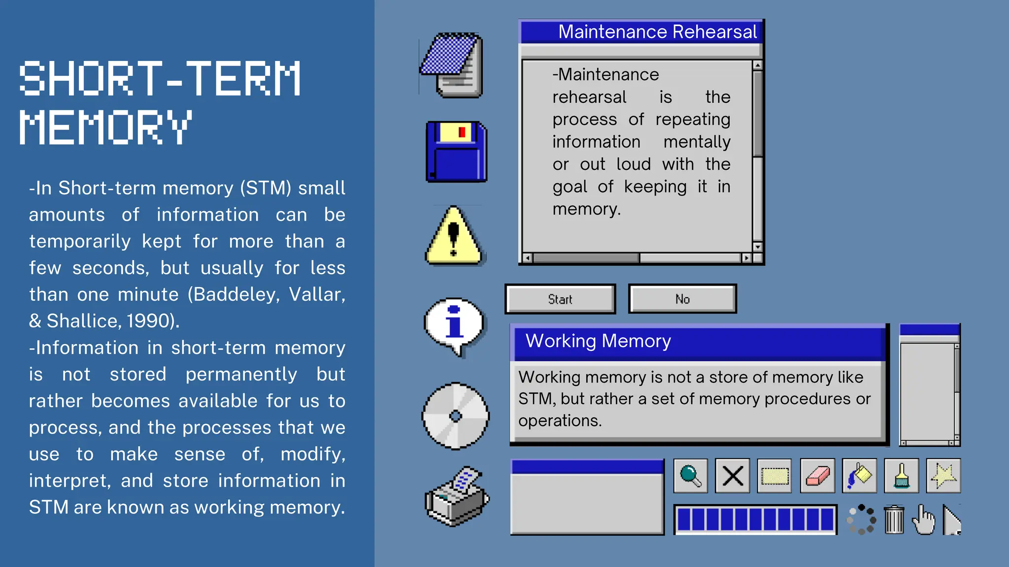 -In Short-term memory (STM) small
amounts of information can be
temporarily kept for more than a
few seconds, but usually for less
than one minute (Baddeley, Vallar,
& Shallice, 1990).
-Information in short-term memory
is not stored permanently but
rather becomes available for us to
process, and the processes that we
use to make sense of, modify,
interpret, and store information in
STM are known as working memory.
 