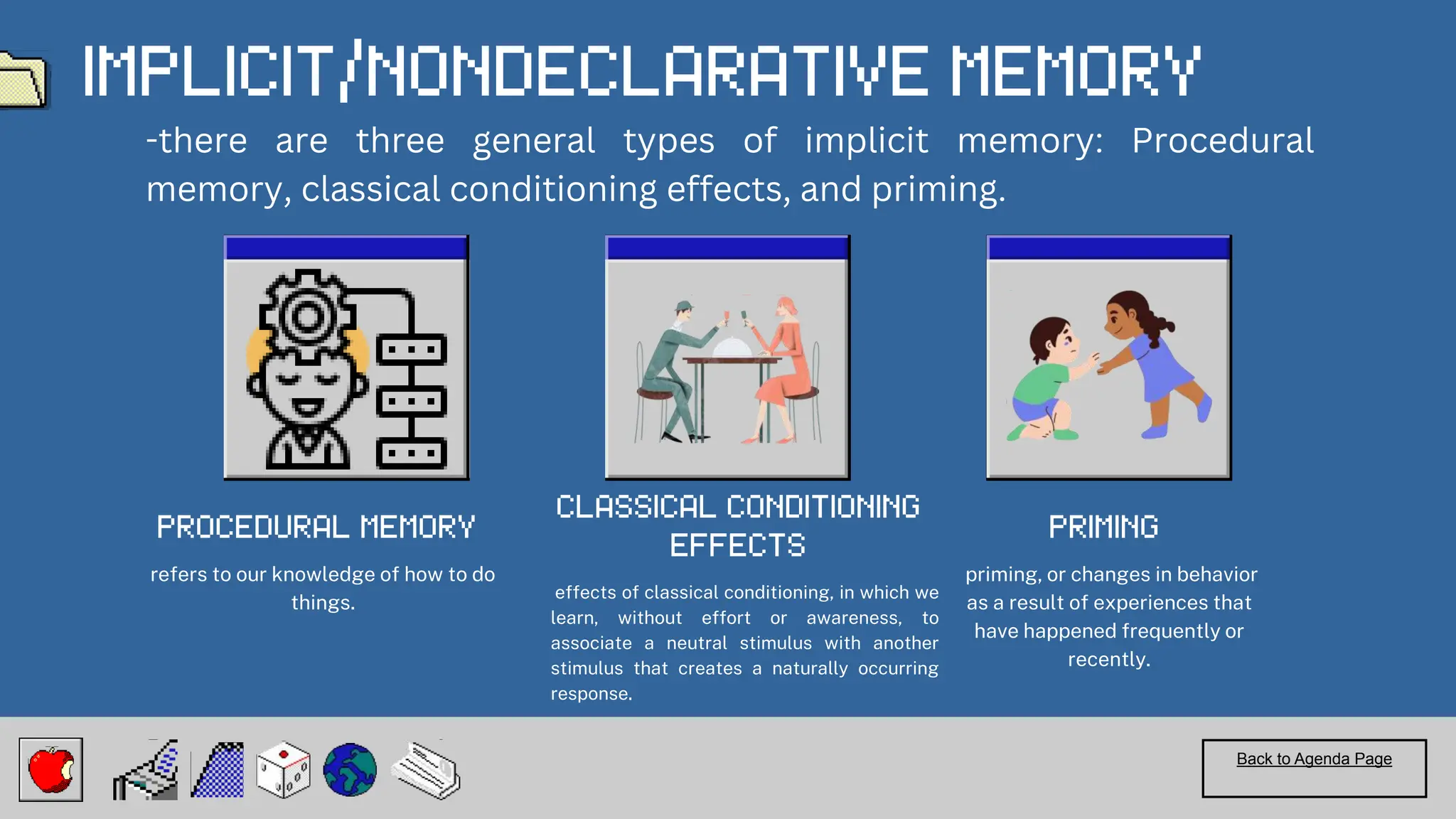 effects of classical conditioning, in which we
learn, without effort or awareness, to
associate a neutral stimulus with another
stimulus that creates a naturally occurring
response.
Back to Agenda Page
refers to our knowledge of how to do
things.
priming, or changes in behavior
as a result of experiences that
have happened frequently or
recently.
-there are three general types of implicit memory: Procedural
memory, classical conditioning effects, and priming.
 