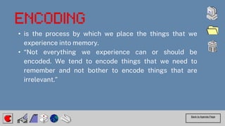 • is the process by which we place the things that we
experience into memory.
• “Not everything we experience can or should be
encoded. We tend to encode things that we need to
remember and not bother to encode things that are
irrelevant.”
Back to Agenda Page
 