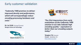 Early customer validation
“Codensity T400 promises to deliver
improved density and performance,
which will correspondingly reduce
encoding processing hardware and
costs.”
11© Copyright 2018 NETINT Technologies Inc. All rights reserved.
“Our first impressions from early
evaluations of the Codensity T400
solution in our labs indicate high
encoding quality – equivalent or
better than our encoding outputs
today.”
Dr. Lei SUN, Principal Scientist
Wangsu Science & Technology
Yongjun YU, Director
YY.Com (NASDAQ: YY)
http://about.yy.com/
 