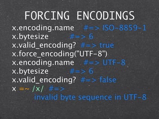 FORCING ENCODINGS
x.encoding.name #=> ISO-8859-1
x.bytesize        #=> 6
x.valid_encoding? #=> true
x.force_encoding("UTF-8")
x.encoding.name #=> UTF-8
x.bytesize        #=> 6
x.valid_encoding? #=> false
x =~ /x/ #=>

 
 
 
 invalid byte sequence in UTF-8
 