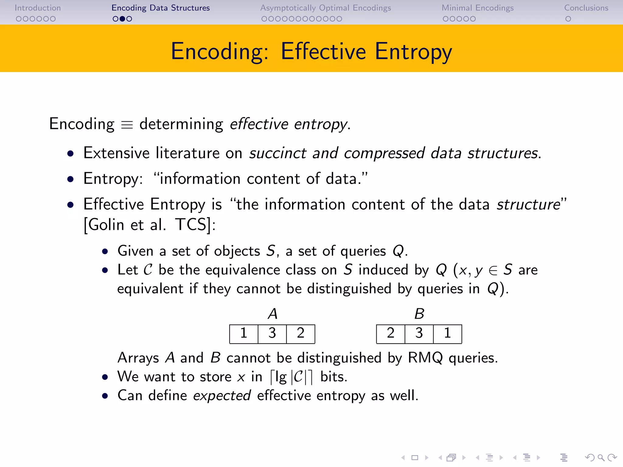 Introduction Encoding Data Structures Asymptotically Optimal Encodings Minimal Encodings Conclusions
Encoding: Eﬀective Entropy
Encoding ≡ determining eﬀective entropy.
• Extensive literature on succinct and compressed data structures.
• Entropy: “information content of data.”
• Eﬀective Entropy is “the information content of the data structure”
[Golin et al. TCS]:
• Given a set of objects S, a set of queries Q.
• Let C be the equivalence class on S induced by Q (x, y ∈ S are
equivalent if they cannot be distinguished by queries in Q).
A B
1 3 2 2 3 1
Arrays A and B cannot be distinguished by RMQ queries.
• We want to store x in lg |C| bits.
• Can deﬁne expected eﬀective entropy as well.
 