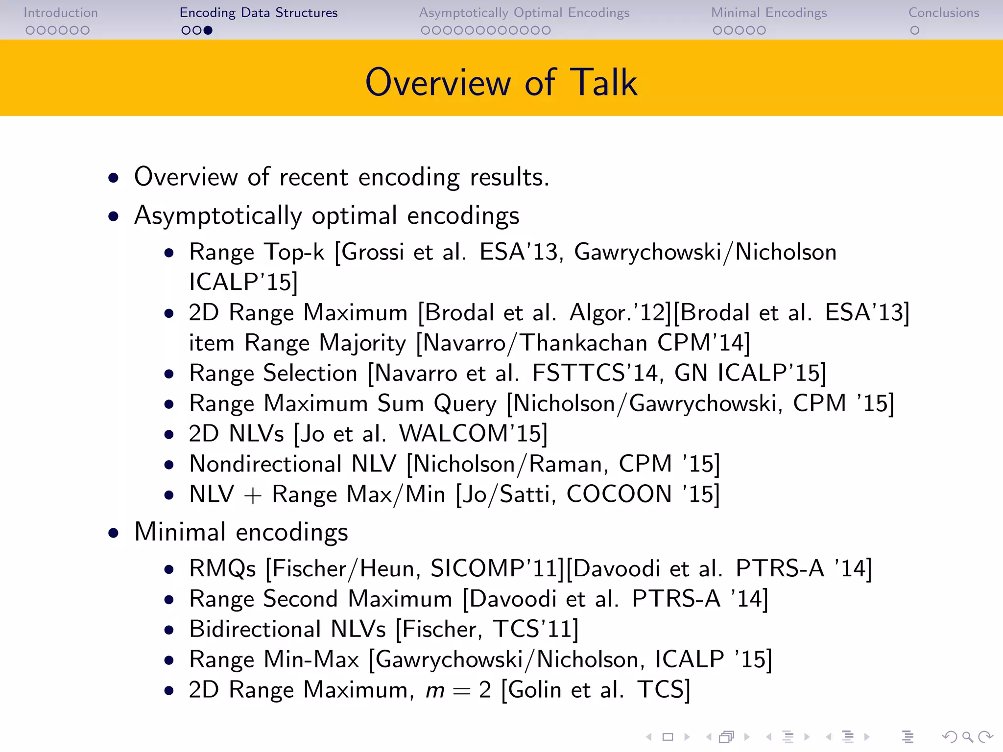 Introduction Encoding Data Structures Asymptotically Optimal Encodings Minimal Encodings Conclusions
Overview of Talk
• Overview of recent encoding results.
• Asymptotically optimal encodings
• Range Top-k [Grossi et al. ESA’13, Gawrychowski/Nicholson
ICALP’15]
• 2D Range Maximum [Brodal et al. Algor.’12][Brodal et al. ESA’13]
item Range Majority [Navarro/Thankachan CPM’14]
• Range Selection [Navarro et al. FSTTCS’14, GN ICALP’15]
• Range Maximum Sum Query [Nicholson/Gawrychowski, CPM ’15]
• 2D NLVs [Jo et al. WALCOM’15]
• Nondirectional NLV [Nicholson/Raman, CPM ’15]
• NLV + Range Max/Min [Jo/Satti, COCOON ’15]
• Minimal encodings
• RMQs [Fischer/Heun, SICOMP’11][Davoodi et al. PTRS-A ’14]
• Range Second Maximum [Davoodi et al. PTRS-A ’14]
• Bidirectional NLVs [Fischer, TCS’11]
• Range Min-Max [Gawrychowski/Nicholson, ICALP ’15]
• 2D Range Maximum, m = 2 [Golin et al. TCS]
 