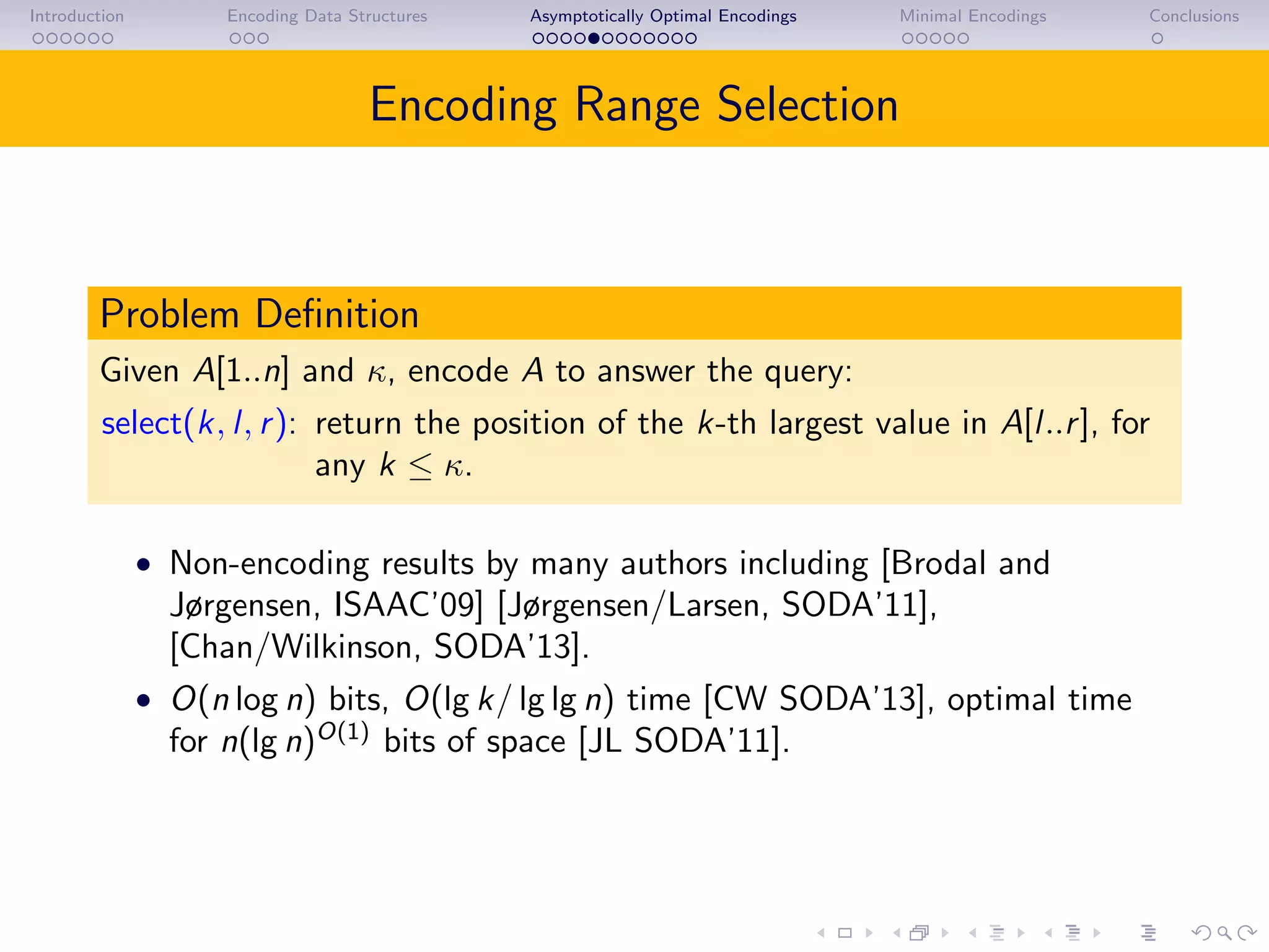 Introduction Encoding Data Structures Asymptotically Optimal Encodings Minimal Encodings Conclusions
Encoding Range Selection
Problem Deﬁnition
Given A[1..n] and κ, encode A to answer the query:
select(k, l, r): return the position of the k-th largest value in A[l..r], for
any k ≤ κ.
• Non-encoding results by many authors including [Brodal and
Jørgensen, ISAAC’09] [Jørgensen/Larsen, SODA’11],
[Chan/Wilkinson, SODA’13].
• O(n log n) bits, O(lg k/ lg lg n) time [CW SODA’13], optimal time
for n(lg n)O(1)
bits of space [JL SODA’11].
 