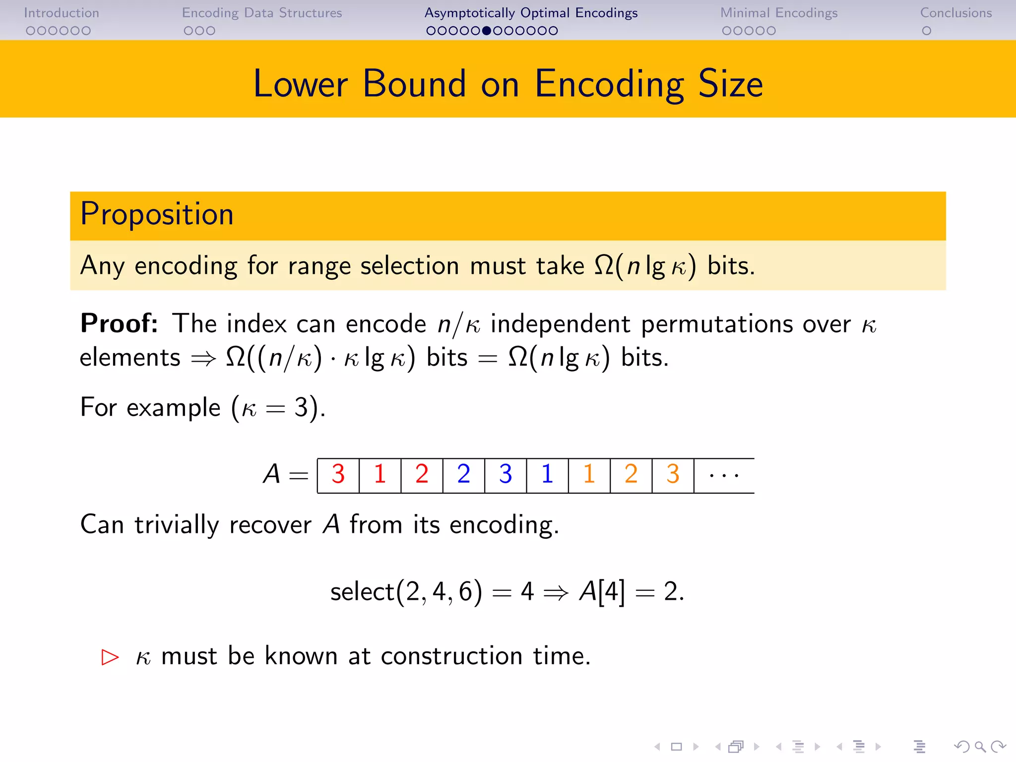 Introduction Encoding Data Structures Asymptotically Optimal Encodings Minimal Encodings Conclusions
Lower Bound on Encoding Size
Proposition
Any encoding for range selection must take Ω(n lg κ) bits.
Proof: The index can encode n/κ independent permutations over κ
elements ⇒ Ω((n/κ) · κ lg κ) bits = Ω(n lg κ) bits.
For example (κ = 3).
A = 3 1 2 2 3 1 1 2 3 · · ·
Can trivially recover A from its encoding.
select(2, 4, 6) = 4 ⇒ A[4] = 2.
κ must be known at construction time.
 
