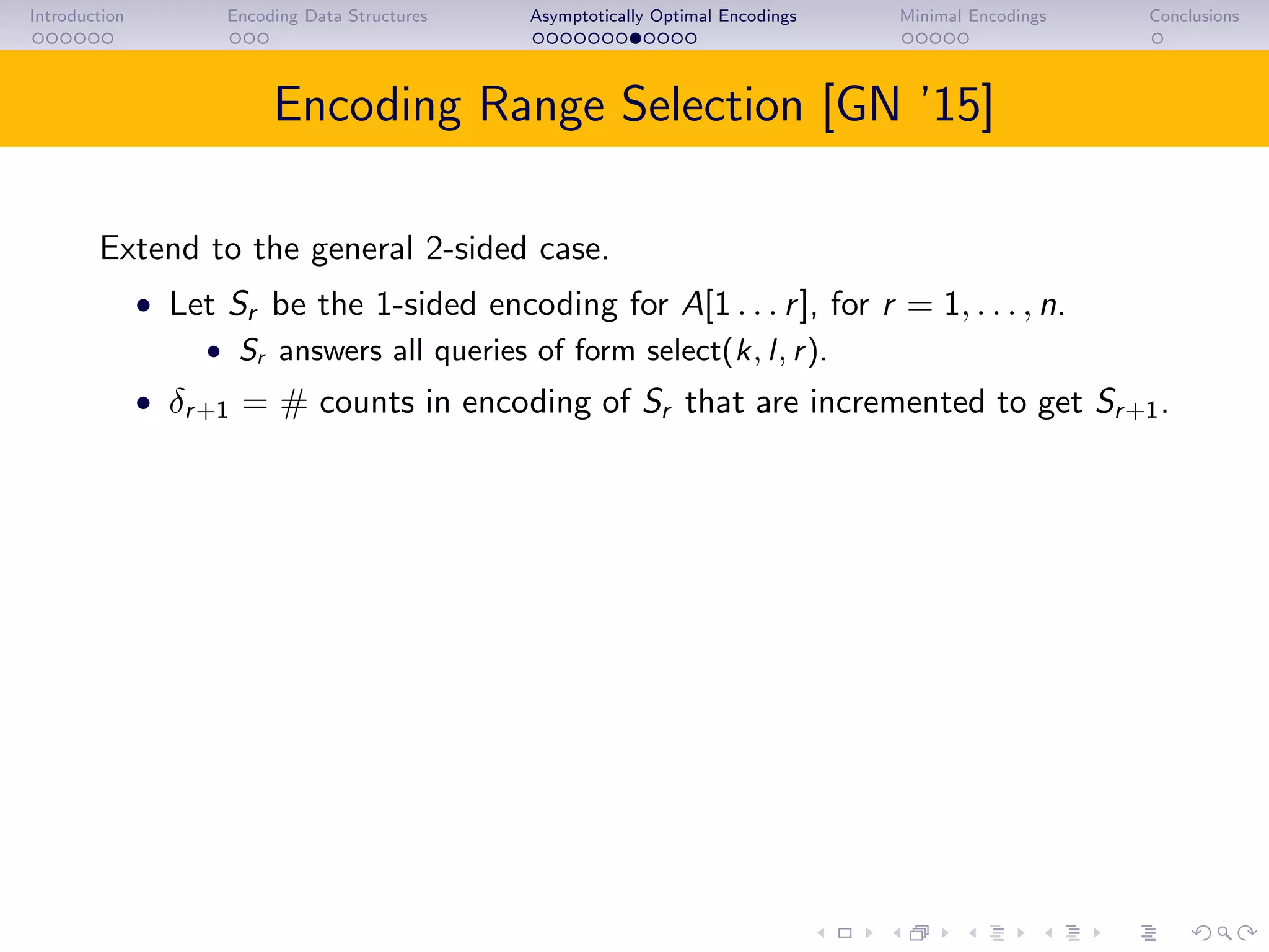 Introduction Encoding Data Structures Asymptotically Optimal Encodings Minimal Encodings Conclusions
Encoding Range Selection [GN ’15]
Extend to the general 2-sided case.
• Let Sr be the 1-sided encoding for A[1 . . . r], for r = 1, . . . , n.
• Sr answers all queries of form select(k, l, r).
• δr+1 = # counts in encoding of Sr that are incremented to get Sr+1.
 