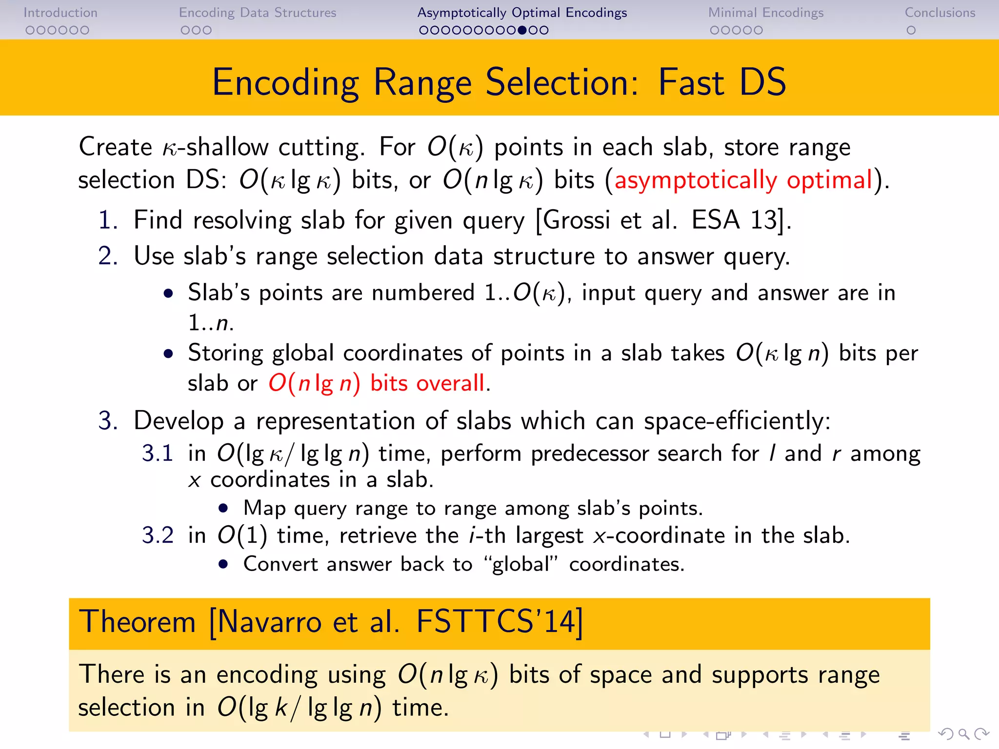 Introduction Encoding Data Structures Asymptotically Optimal Encodings Minimal Encodings Conclusions
Encoding Range Selection: Fast DS
Create κ-shallow cutting. For O(κ) points in each slab, store range
selection DS: O(κ lg κ) bits, or O(n lg κ) bits (asymptotically optimal).
1. Find resolving slab for given query [Grossi et al. ESA 13].
2. Use slab’s range selection data structure to answer query.
• Slab’s points are numbered 1..O(κ), input query and answer are in
1..n.
• Storing global coordinates of points in a slab takes O(κ lg n) bits per
slab or O(n lg n) bits overall.
3. Develop a representation of slabs which can space-eﬃciently:
3.1 in O(lg κ/ lg lg n) time, perform predecessor search for l and r among
x coordinates in a slab.
• Map query range to range among slab’s points.
3.2 in O(1) time, retrieve the i-th largest x-coordinate in the slab.
• Convert answer back to “global” coordinates.
Theorem [Navarro et al. FSTTCS’14]
There is an encoding using O(n lg κ) bits of space and supports range
selection in O(lg k/ lg lg n) time.
 