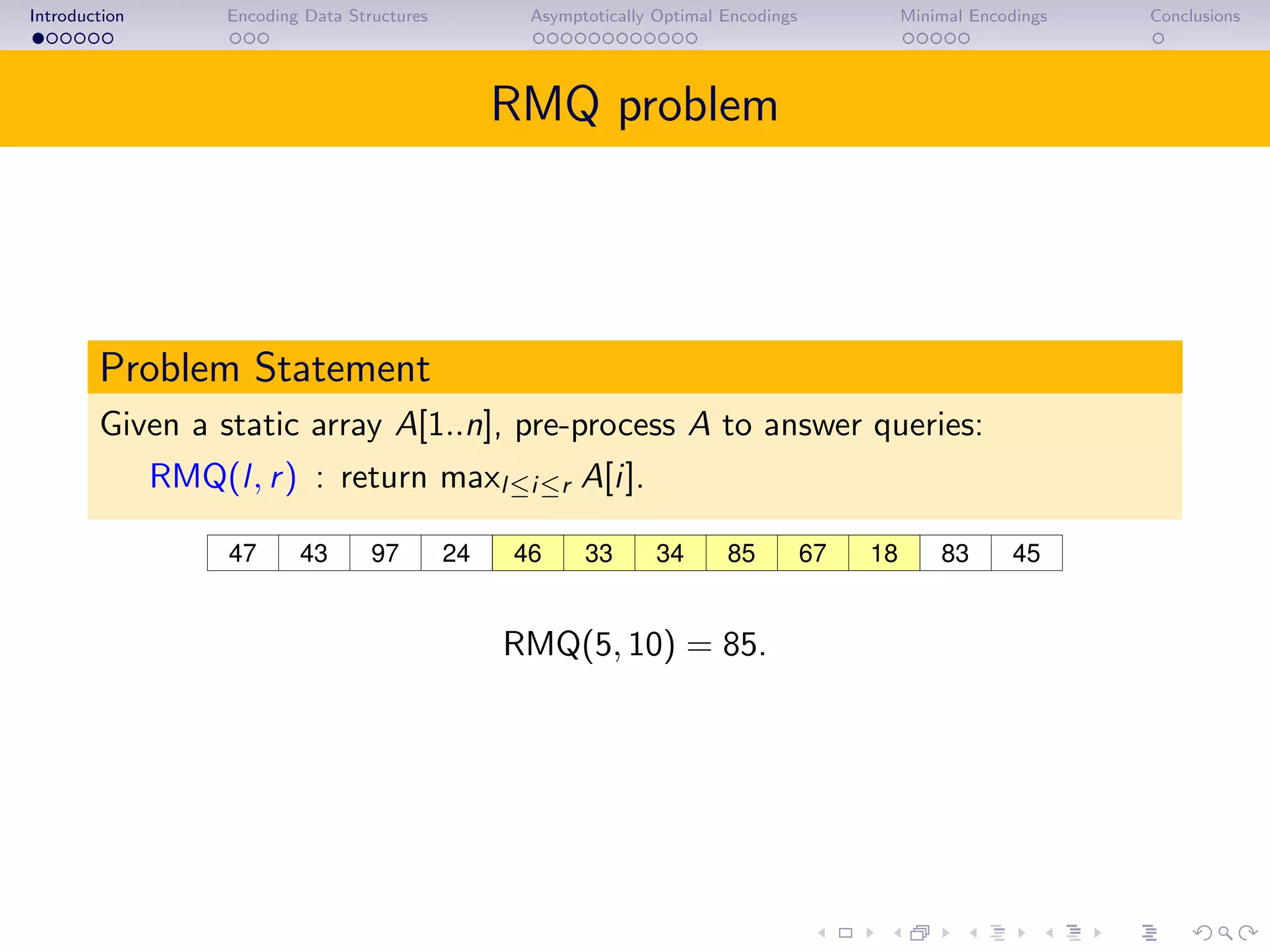 Introduction Encoding Data Structures Asymptotically Optimal Encodings Minimal Encodings Conclusions
RMQ problem
Problem Statement
Given a static array A[1..n], pre-process A to answer queries:
RMQ(l, r) : return maxl≤i≤r A[i].
43 97 46 85 67 18 4524 8347 33 34
RMQ(5, 10) = 85.
 