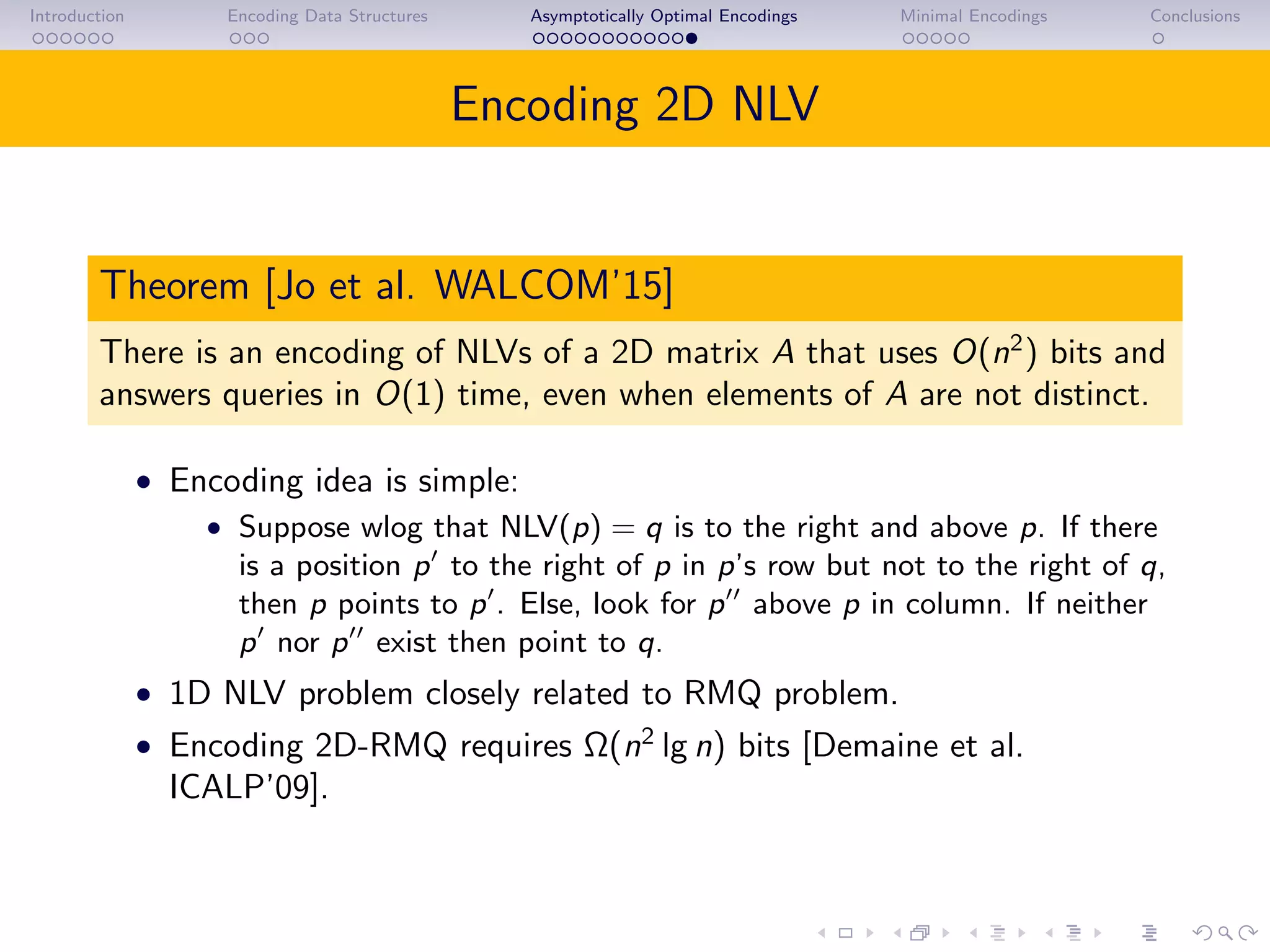 Introduction Encoding Data Structures Asymptotically Optimal Encodings Minimal Encodings Conclusions
Encoding 2D NLV
Theorem [Jo et al. WALCOM’15]
There is an encoding of NLVs of a 2D matrix A that uses O(n2
) bits and
answers queries in O(1) time, even when elements of A are not distinct.
• Encoding idea is simple:
• Suppose wlog that NLV(p) = q is to the right and above p. If there
is a position p to the right of p in p’s row but not to the right of q,
then p points to p . Else, look for p above p in column. If neither
p nor p exist then point to q.
• 1D NLV problem closely related to RMQ problem.
• Encoding 2D-RMQ requires Ω(n2
lg n) bits [Demaine et al.
ICALP’09].
 