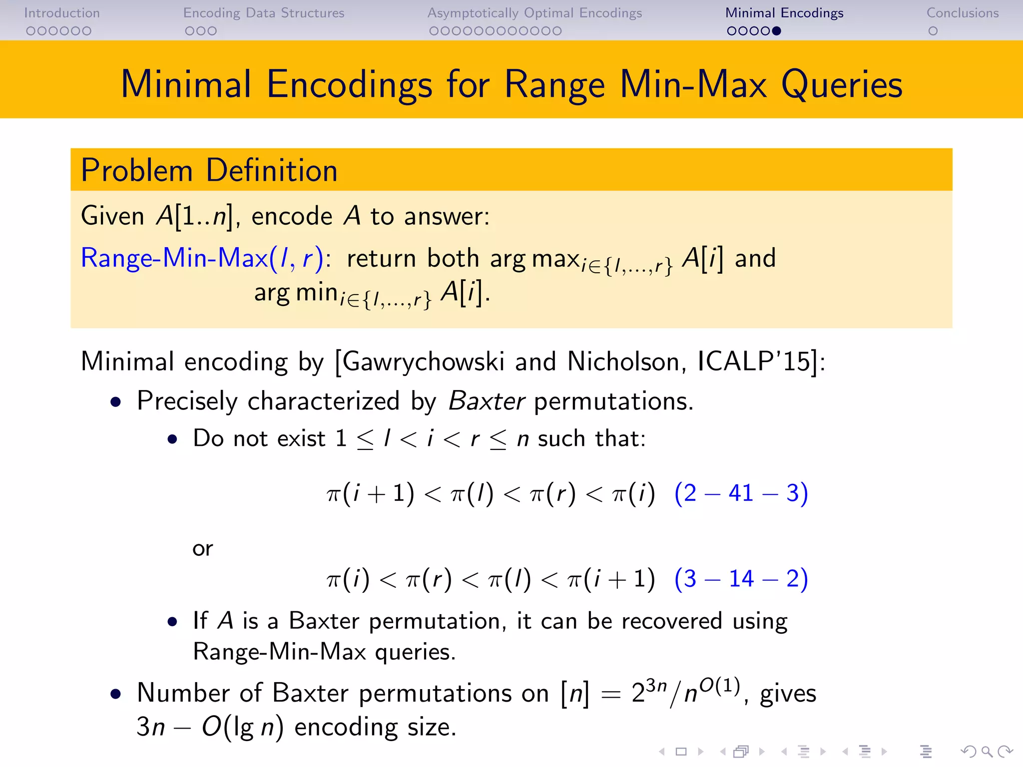 Introduction Encoding Data Structures Asymptotically Optimal Encodings Minimal Encodings Conclusions
Minimal Encodings for Range Min-Max Queries
Problem Deﬁnition
Given A[1..n], encode A to answer:
Range-Min-Max(l, r): return both arg maxi∈{l,...,r} A[i] and
arg mini∈{l,...,r} A[i].
Minimal encoding by [Gawrychowski and Nicholson, ICALP’15]:
• Precisely characterized by Baxter permutations.
• Do not exist 1 ≤ l < i < r ≤ n such that:
π(i + 1) < π(l) < π(r) < π(i) (2 − 41 − 3)
or
π(i) < π(r) < π(l) < π(i + 1) (3 − 14 − 2)
• If A is a Baxter permutation, it can be recovered using
Range-Min-Max queries.
• Number of Baxter permutations on [n] = 23n
/nO(1)
, gives
3n − O(lg n) encoding size.
 