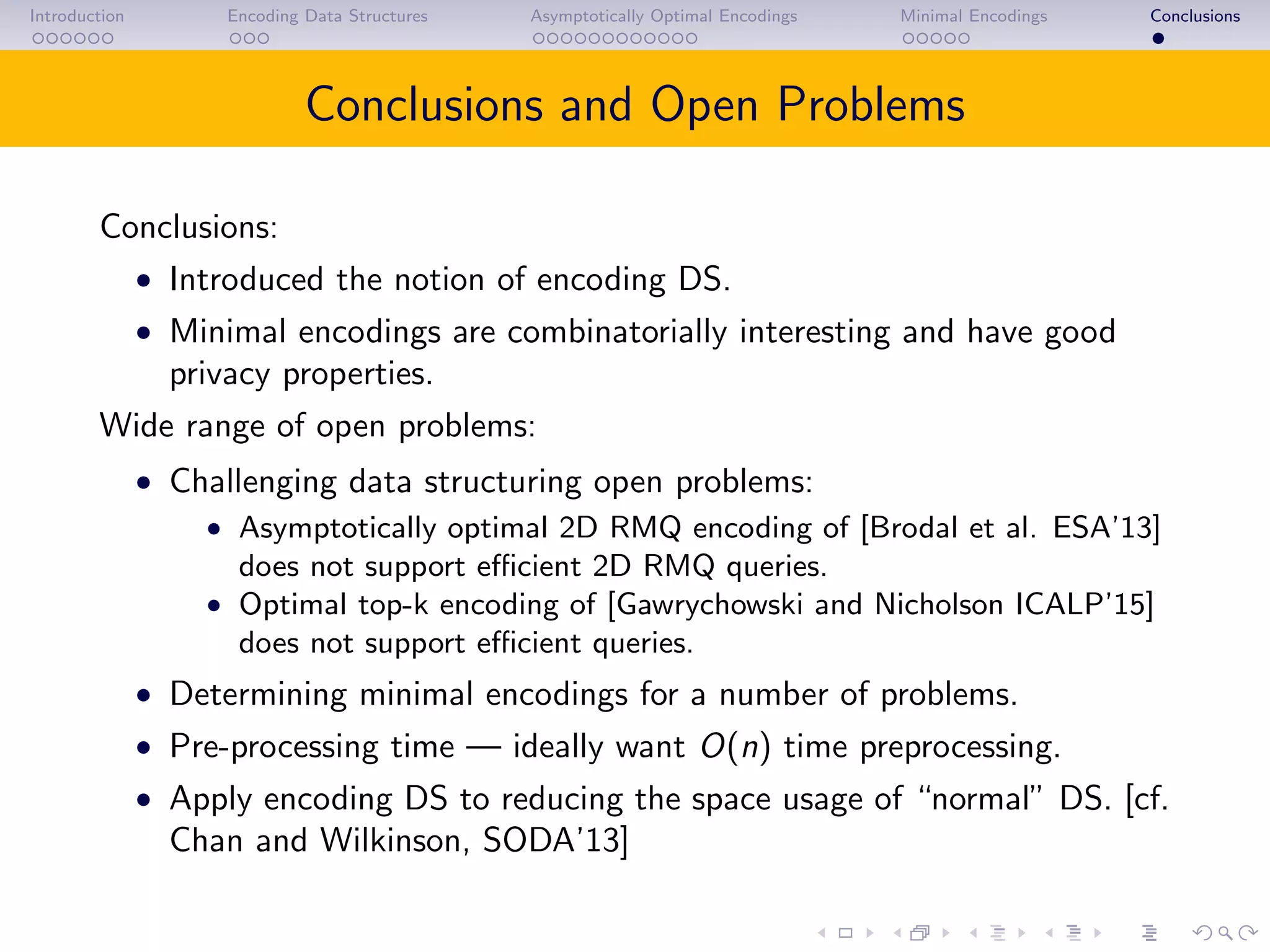 Introduction Encoding Data Structures Asymptotically Optimal Encodings Minimal Encodings Conclusions
Conclusions and Open Problems
Conclusions:
• Introduced the notion of encoding DS.
• Minimal encodings are combinatorially interesting and have good
privacy properties.
Wide range of open problems:
• Challenging data structuring open problems:
• Asymptotically optimal 2D RMQ encoding of [Brodal et al. ESA’13]
does not support eﬃcient 2D RMQ queries.
• Optimal top-k encoding of [Gawrychowski and Nicholson ICALP’15]
does not support eﬃcient queries.
• Determining minimal encodings for a number of problems.
• Pre-processing time — ideally want O(n) time preprocessing.
• Apply encoding DS to reducing the space usage of “normal” DS. [cf.
Chan and Wilkinson, SODA’13]
 