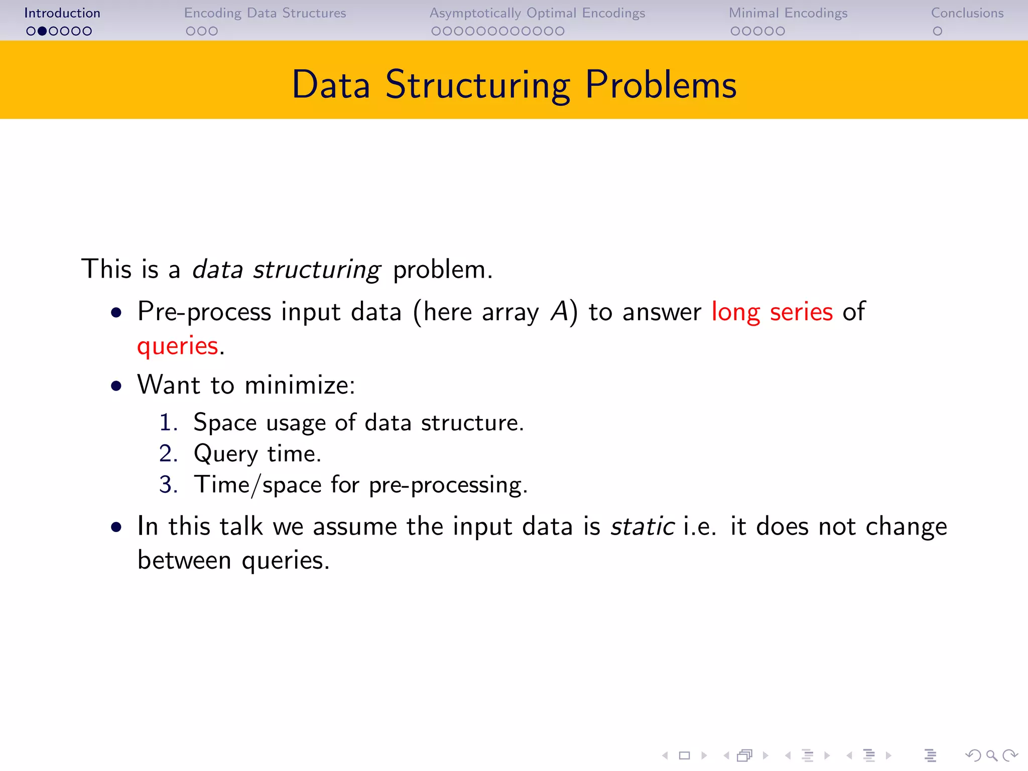 Introduction Encoding Data Structures Asymptotically Optimal Encodings Minimal Encodings Conclusions
Data Structuring Problems
This is a data structuring problem.
• Pre-process input data (here array A) to answer long series of
queries.
• Want to minimize:
1. Space usage of data structure.
2. Query time.
3. Time/space for pre-processing.
• In this talk we assume the input data is static i.e. it does not change
between queries.
 