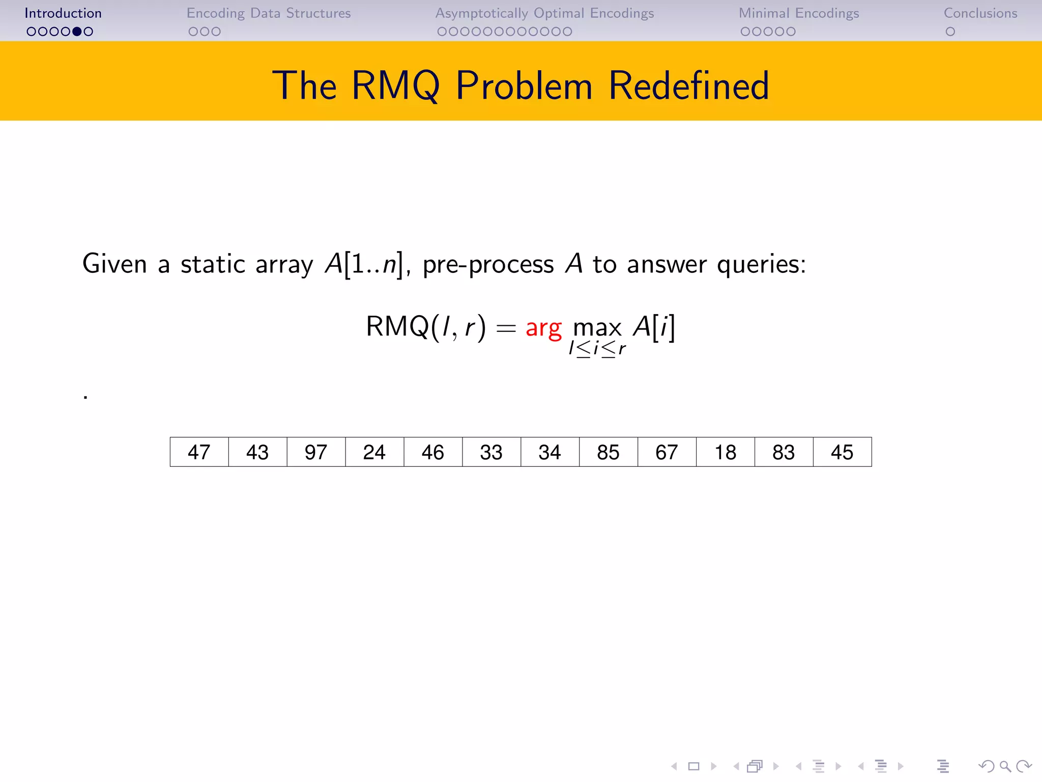 Introduction Encoding Data Structures Asymptotically Optimal Encodings Minimal Encodings Conclusions
The RMQ Problem Redeﬁned
Given a static array A[1..n], pre-process A to answer queries:
RMQ(l, r) = arg max
l≤i≤r
A[i]
.
43 97 46 85 67 18 4524 8347 33 34
RMQ(5, 10) = 8.
Often the value of A[i] is not needed.
 