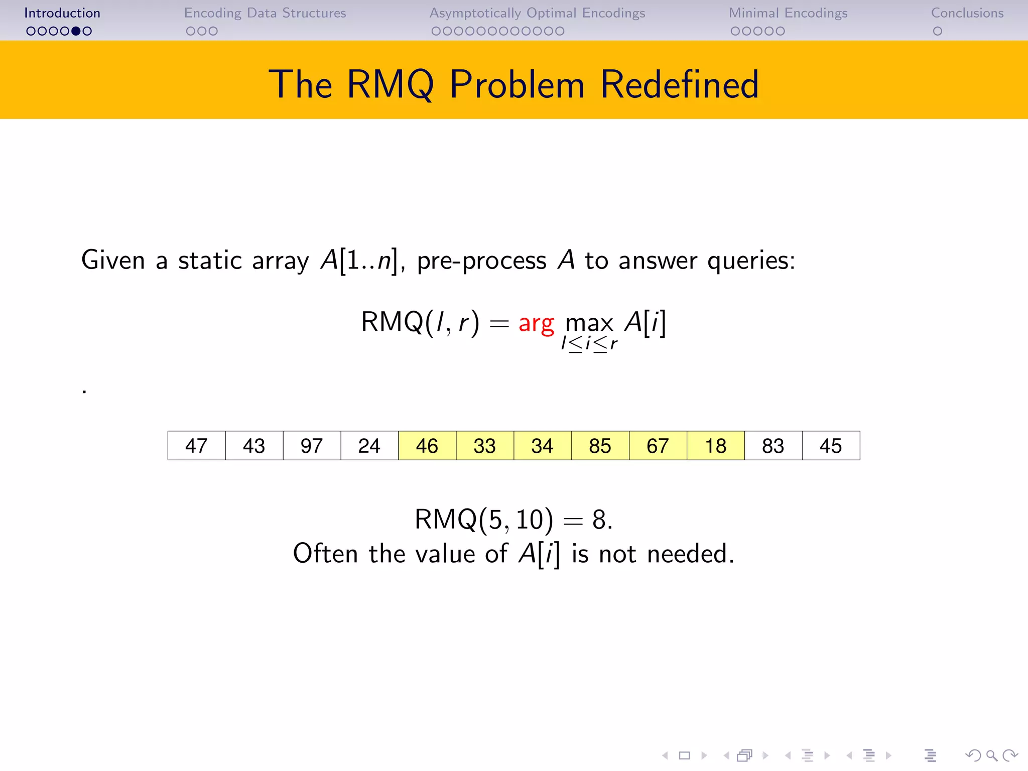 Introduction Encoding Data Structures Asymptotically Optimal Encodings Minimal Encodings Conclusions
The RMQ Problem Redeﬁned
Given a static array A[1..n], pre-process A to answer queries:
RMQ(l, r) = arg max
l≤i≤r
A[i]
.
43 97 46 85 67 18 4524 8347 33 34
RMQ(5, 10) = 8.
Often the value of A[i] is not needed.
 