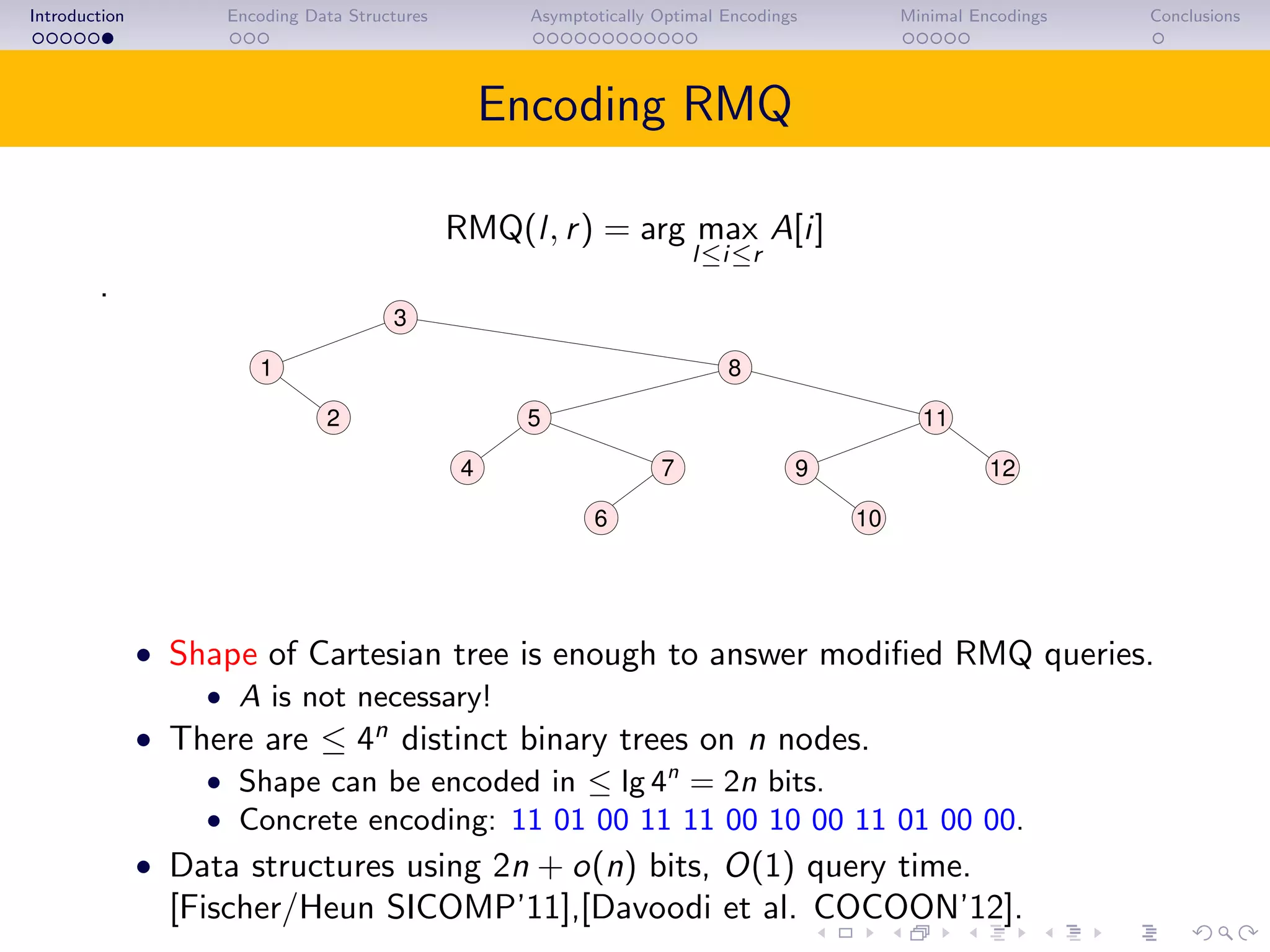 Introduction Encoding Data Structures Asymptotically Optimal Encodings Minimal Encodings Conclusions
Encoding RMQ
RMQ(l, r) = arg max
l≤i≤r
A[i]
.
3
1 8
2
10
12
11
4 9
6
7
5
• Shape of Cartesian tree is enough to answer modiﬁed RMQ queries.
• A is not necessary!
• There are ≤ 4n
distinct binary trees on n nodes.
• Shape can be encoded in ≤ lg 4n
= 2n bits.
• Concrete encoding: 11 01 00 11 11 00 10 00 11 01 00 00.
• Data structures using 2n + o(n) bits, O(1) query time.
[Fischer/Heun SICOMP’11],[Davoodi et al. COCOON’12].
 