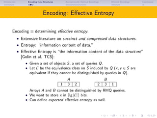 Introduction Encoding Data Structures Asymptotically Optimal Encodings Minimal Encodings Conclusions
Encoding: Eﬀective Entropy
Encoding ≡ determining eﬀective entropy.
• Extensive literature on succinct and compressed data structures.
• Entropy: “information content of data.”
• Eﬀective Entropy is “the information content of the data structure”
[Golin et al. TCS]:
• Given a set of objects S, a set of queries Q.
• Let C be the equivalence class on S induced by Q (x, y ∈ S are
equivalent if they cannot be distinguished by queries in Q).
A B
1 3 2 2 3 1
Arrays A and B cannot be distinguished by RMQ queries.
• We want to store x in lg |C| bits.
• Can deﬁne expected eﬀective entropy as well.
 
