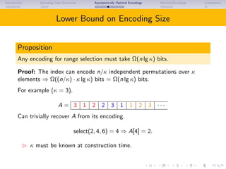 Introduction Encoding Data Structures Asymptotically Optimal Encodings Minimal Encodings Conclusions
Lower Bound on Encoding Size
Proposition
Any encoding for range selection must take Ω(n lg κ) bits.
Proof: The index can encode n/κ independent permutations over κ
elements ⇒ Ω((n/κ) · κ lg κ) bits = Ω(n lg κ) bits.
For example (κ = 3).
A = 3 1 2 2 3 1 1 2 3 · · ·
Can trivially recover A from its encoding.
select(2, 4, 6) = 4 ⇒ A[4] = 2.
κ must be known at construction time.
 