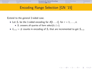 Introduction Encoding Data Structures Asymptotically Optimal Encodings Minimal Encodings Conclusions
Encoding Range Selection [GN ’15]
Extend to the general 2-sided case.
• Let Sr be the 1-sided encoding for A[1 . . . r], for r = 1, . . . , n.
• Sr answers all queries of form select(k, l, r).
• δr+1 = # counts in encoding of Sr that are incremented to get Sr+1.
 