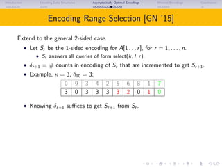 Introduction Encoding Data Structures Asymptotically Optimal Encodings Minimal Encodings Conclusions
Encoding Range Selection [GN ’15]
Extend to the general 2-sided case.
• Let Sr be the 1-sided encoding for A[1 . . . r], for r = 1, . . . , n.
• Sr answers all queries of form select(k, l, r).
• δr+1 = # counts in encoding of Sr that are incremented to get Sr+1.
• Example, κ = 3, δ10 = 3:
0 9 3 4 2 5 6 8 1 7
3 0 3 3 3 3 2 0 1 0
• Knowing δr+1 suﬃces to get Sr+1 from Sr .
 