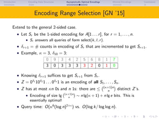 Introduction Encoding Data Structures Asymptotically Optimal Encodings Minimal Encodings Conclusions
Encoding Range Selection [GN ’15]
Extend to the general 2-sided case.
• Let Sr be the 1-sided encoding for A[1 . . . r], for r = 1, . . . , n.
• Sr answers all queries of form select(k, l, r).
• δr+1 = # counts in encoding of Sr that are incremented to get Sr+1.
• Example, κ = 3, δ10 = 3:
0 9 3 4 2 5 6 8 1 7
3 0 3 3 3 3 2 0 1 0
• Knowing δr+1 suﬃces to get Sr+1 from Sr .
• Z = 0δ1
10δ2
1 . . . 0δn
1 is an encoding of all S1, . . . , Sn.
• Z has at most κn 0s and n 1s: there are ≤ (κ+1)n
n distinct Z’s.
• Encoding of size lg (κ+1)n
n
∼ n lg(κ + 1) + n lg e bits. This is
essentially optimal!
• Query time: O(κ6
(log n)2+
) vs. O(log k/ log log n).
 
